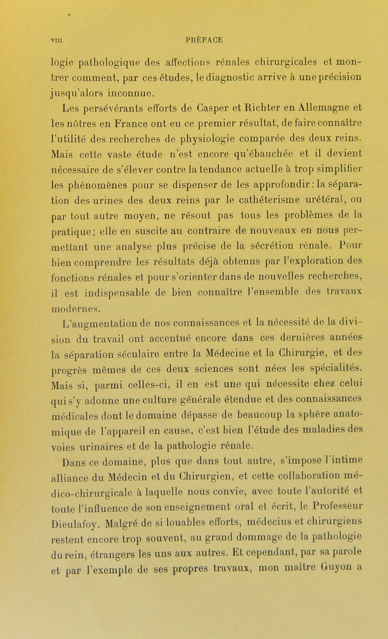 logie pathologique des affections rénales chirurgicales et mon- trer comment, par ces études, le diagnostic arrive à une précision jusqu'alors inconnue. Les persévérants efforts de Casper et Richter en Allemagne et les nôtres en France ont eu ce premier résultat, de faire connaître l'utilité des recherches de physiologie comparée des deux reins. Mais cette vaste étude n'est encore qu'ébauchée et il devient nécessaire de s'élever contre la tendance actuelle h trop simplifier les phénomènes pour se dispenser de les approfondir : la sépara- tion des urines des deux reins par le cathéterisme urétéral, ou par tout autre moyen, ne résout pas tous les problèmes de la pratique; elle en suscite au contraire de nouveaux en nous per- mettant une analyse plus précise de la sécrétion rénale. Pour bien comprendre les résultats déjà obtenus par l'exploration des fonctions rénales et pour s'orienter dans de nouvelles recherches, il est indispensable de bien connaître l'ensemble des travaux modernes. L'augmentation de nos connaissances et la nécessité de la divi - sion du travail ont accentué encore dans ces dernières années la séparation séculaire entre la Médecine et la Chirurgie, et des progrès mêmes de ces deux sciences sont nées les spécialités. Mais si, parmi celles-ci, il en est une qui nécessite chez celui qui s'y adonne une culture générale étendue et des connaissances médicales dont le domaine dépasse de beaucoup la sphère anato- mique de l'appareil en cause, c'est bien l'étude des maladies des voies urinaires et de la pathologie rénale. Dans ce domaine, plus que dans tout autre, s'impose l'intime alliance du Médecin et du Chirurgien, et cette collaboration mé- dico-chirurgicale à laquelle nous convie, avec toute l'autorité et toute l'influence de son enseignement oral et écrit, le Professeur Dieulafoy. Malgré de si louables efforts, médecins et chirurgiens restent encore trop souvent, au grand dommage de la pathologie du rein, étrangers les uns aux autres. Et cependant, par sa parole et par l'exemple de ses propres travaux, mon maître Guyon a
