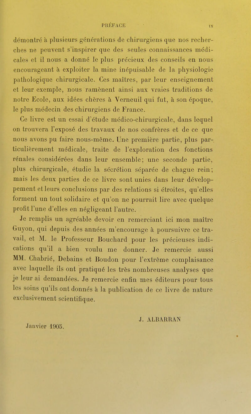 tx démontré à plusieurs générations de chirurgiens que nos recher- ches ne peuvent s'inspirer que des seules connaissances médi- cales et il nous a donné le plus précieux des conseils en nous encourageant à exploiter la mine inépuisable de la physiologie pathologique chirurgicale. Ces maîtres, par leur enseignement et leur exemple, nous ramènent ainsi aux vraies traditions de notre Ecole, aux idées chères à Verneuil qui fut, à son époque, le plus médecin des chirurgiens de France. Ce livre est un essai d'étude médico-chirurgicale, dans lequel on trouvera l'exposé des travaux de nos confrères et de ce que nous avons pu faire nous-même. Une première partie, plus par- ticulièrement médicale, traite de l'exploration des fonctions rénales considérées dans leur ensemble; une seconde partie, plus chirurgicale, étudie la sécrétion séparée de chague rein; mais les deux parties de ce livre sont unies dans leur dévelop- pement et leurs conclusions par des relations si étroites, qu'elles forment un tout solidaire et qu'on ne pourrait lire avec quelque profit l'une d'elles en négligeant l'autre. Je remplis un agréable devoir en remerciant ici mon maître Guyon, qui depuis des années m'encourage à poursuivre ce tra- vail, et M. le Professeur Bouchard pour les précieuses indi- cations qu'il a bien voulu me donner. Je remercie aussi MM. Chabrié, Debains et Boudon pour l'extrême complaisance avec laquelle ils ont pratiqué les très nombreuses analyses que je leur ai demandées. Je remercie enfin mes éditeurs pour tous les soins qu'ils ont donnés à la publication de ce livre de nature exclusivement scientifique. Janvier 1905. J. ALBARIIAN