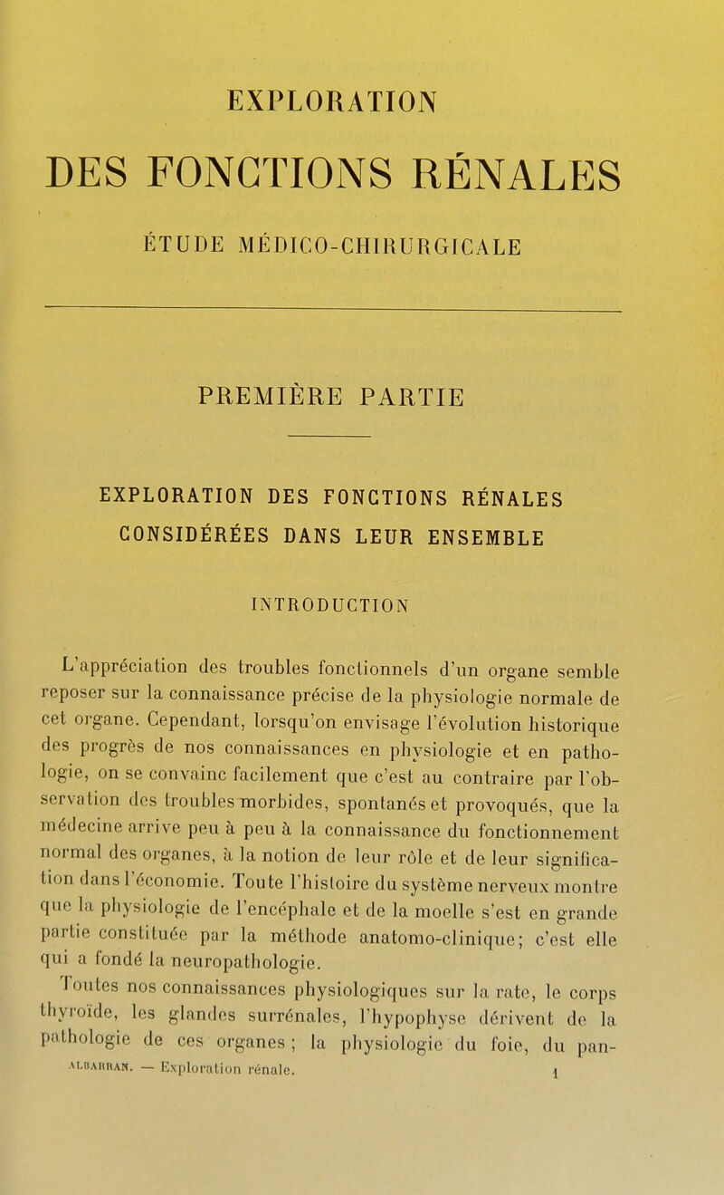 EXPLORATION DES FONCTIONS RÉNALES ÉTUDE MÉDICO-CHIRURGICALE PREMIÈRE PARTIE EXPLORATION DES FONCTIONS RÉNALES CONSIDÉRÉES DANS LEUR ENSEMBLE INTRODUCTION L'appréciation des troubles fonctionnels d'un organe semble reposer sur la connaissance précise de la physiologie normale de cet organe. Cependant, lorsqu'on envisage l'évolution historique des progrès de nos connaissances en physiologie et en patho- logie, on se convainc facilement que c'est au contraire par Tob- servation des troubles morbides, spontanés et provoqués, que la médecine arrive peu à peu à la connaissance du fonctionnement normal des organes, à la notion de leur rôle et de leur significa- tion dans l'économie. Toute l'histoire du système nerveux montre que la physiologie de l'encéphale et de la moelle s'est en grande partie constituée par la méthode anatomo-clinique; c'est elle qui a fondé la neuropathologie. Toutes nos connaissances physiologiques sur la rate, le corps thyroïde, les glandes surrénales, l'hypophyse dérivent de la pathologie de ces organes ; la physiologie du foie, du pan-