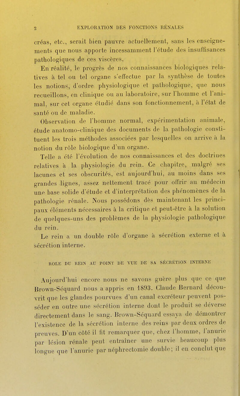 créas, etc., serait bien pauvre actuellement, sans les enseigne- ments que nous apporte incessamment l'étude des insuffisances pathologiques de ces viscères. En réalité, le progrès de nos connaissances biologiques rela- tives à tel ou tel organe s'effectue par la synthèse de toutes les notions, d'ordre physiologique et pathologique, que nous recueillons, en clinique ou au laboratoire, sur l'homme et l'ani- mal, sur cet organe étudié dans son fonctionnement, à l'état de santé ou de maladie. Observation de l'homme normal, expérimentation animale, étude anatomo-clinique des documents de la pathologie consti- tuent les trois méthodes associées par lesquelles on arrive à la notion du rôle biologique d'un organe. Telle a été l'évolution de nos connaissances et des doctrines relatives à la physiologie du rein. Ce chapitre, malgré ses lacunes et ses obscurités, est aujourd'hui, au moins dans ses grandes lignes, assez nettement tracé pour offrir au médecin une base solide d'étude et d'interprétation des phénomènes de la pathologie rénale. Nous possédons dès maintenant les princi- paux éléments nécessaires à la critique et peut-être à la solution de quelques-uns des problèmes de la physiologie pathologique du rein. Le rein a un double rôle d'organe à sécrétion externe et à sécrétion interne. ROLE DU REIN AU POINT DE VUE DE SA SÉCRÉTION INTERNE Aujourd'hui encore nous ne savons guère plus que ce que Brown-Séquard nous a appris en 1893. Claude Bernard décou- vrit que les glandes pourvues d'un canal excréteur peuvent pos- séder en outre une sécrétion interne dont le produit se déverse directement dans le sang. Brown-Séquard essaya de démontre]- l'existence de la sécrétion interne des reins par deux ordres de preuves. D'un côté il ht remarquer que, chez l'homme, l'anurie par lésion rénale peut entraîner une survie beaucoup plus longue que l'anurie par néphrectomie double; il en conclut que