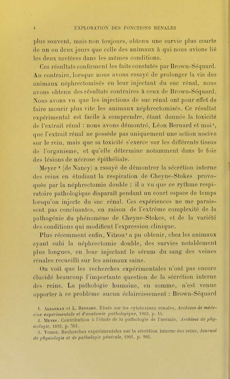 plus souvent, mais non toujours, obtenu une survie plus courte de un ou deux jours que celle des animaux à qui nous avions lié les deux uretères dans les mêmes conditions. Ces résultats confirment les faits constatés par Brown-Séquard. Au contraire, lorsque nous avons essayé de prolonger la vie des animaux néphrectomisés en leur injectant du suc rénal, nous avons obtenu des résultats contraires à ceux de Brown-Séquard. Nous avons vu que les injections de suc rénal ont pour effet de faire mourir plus vite les animaux néphrectomisés. Ce résultat expérimental est facile à comprendre, étant donnée la toxicité de l'extrait rénal : nous avons démontré, Léon Bernard et moi*, que l'extrait rénal ne possède pas uniquement une action nocive sur le rein, mais que sa toxicité s'exerce sur les différents tissus de l'organisme, et qu'elle détermine notamment dans le foie des lésions de nécrose épithéliale. Meyer * (de Nancy) a essayé de démontrer la sécrétion interne des reins en étudiant la respiration de Cheyne-Stokes provo- quée par la néphrectomie double : il a vu que ce rythme respi- ratoire pathologique disparaît pendant un court espace de temps lorsqu'on injecte du suc rénal. Ces expériences ne me parais- sent pas concluantes, en raison de l'extrême complexité de la pathogénie du phénomène de Cheyne-Stokes, et de la variété des conditions qui modifient l'expression clinique. Plus récemment enfin, Vitzou^ a pu obtenir, chez les animaux ayant subi la néphrectomie double, des survies notablement plus longues, en leur injectant le sérum du sang des veines rénales recueilli sur les animaux sains. On voit que les recherches expérimentales n'ont pas encore élucidé beaucoup l'importante question de la sécrétion interne des reins. La pathologie humaine, en somme, n'est venue apporter à ce problème aucun éclaircissement : Brown-Séquard 1. Albahran et L. Beunard. Élude sur les cj'lotoxlnes rénales. Archives de méde- cine expérimentale el d'analomie pathologique, 1903, p. lli. ■1. Meyeh. CoriLribulion à l'étude de ki palliologic de l'urémie, Archives de phy- siologie, 1893, p. 701. 3. ViTzou. Recherciics expérimentales sur la sécrétion interne des reins, Journal de physiologie el de pathologie générale, 1901, p. 901.