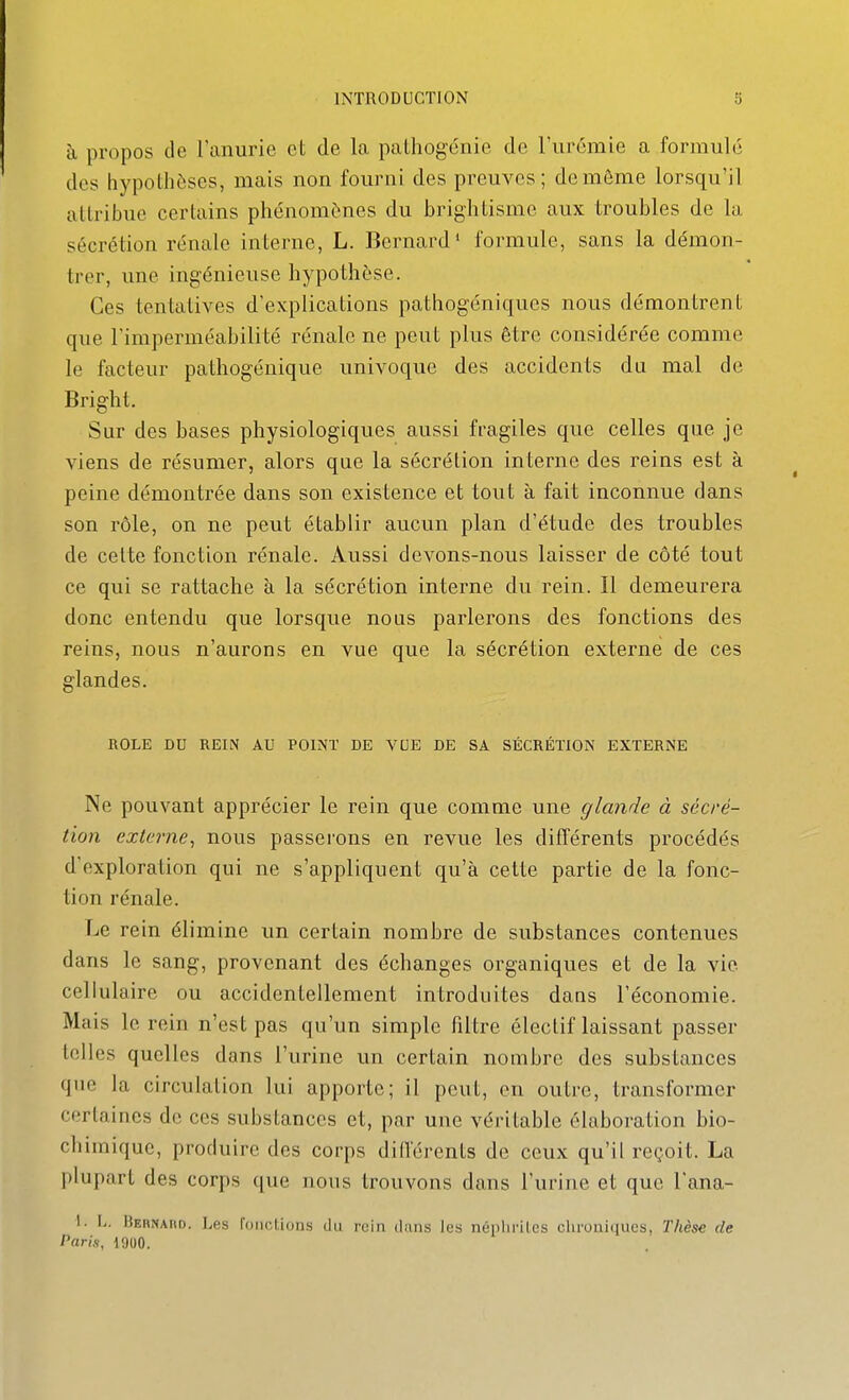 à propos de l'anurie et de la palhogcnie de l'urémie a formule des hypothèses, mais non fourni des preuves; de même lorsqu'il attribue certains phénomènes du brightisme aux troubles de la sécrétion rénale interne, L. Bernard* formule, sans la démon- trer, une ingénieuse hypothèse. Ces tentatives d'explications pathogéniques nous démontrent que l'imperméabilité rénale ne peut plus être considérée comme le facteur pathogénique univoque des accidents du mal de Bright. Sur des bases physiologiques aussi fragiles que celles que je viens de résumer, alors que la sécrétion interne des reins est à peine démontrée dans son existence et tout à fait inconnue dans son rôle, on ne peut établir aucun plan d'étude des troubles de celte fonction rénale. Aussi devons-nous laisser de côté tout ce qui se rattache à la sécrétion interne du rein. Il demeurera donc entendu que lorsque nous parlerons des fonctions des reins, nous n'aurons en vue que la sécrétion externe de ces glandes. ROLE DU REIN AU POINT DE VUE DE SA SÉCRÉTION EXTERNE Ne pouvant apprécier le rein que comme une glande à sécré- tion externe^ nous passerons en revue les différents procédés d'exploration qui ne s'appliquent qu'à cette partie de la fonc- tion rénale. Le rein élimine un certain nombre de substances contenues dans le sang, provenant des échanges organiques et de la vie cellulaire ou accidentellement introduites dans l'économie. Mais le rein n'est pas qu'un simple filtre électif laissant passer telles quelles dans l'urine un certain nombre des substances que la circulation lui apporte; il peut, en outre, transformer certaines de ces substances et, par une véritable élaboration bio- chimique, produire des corps différents de ceux qu'il reçoit. La plupart des corps que nous trouvons dans l'urine et que l'ana- 1- L. Uehnaiio. l.es l'onclions du rein dans les népliriles chronitiucs, Thèse de Paris, 1900.