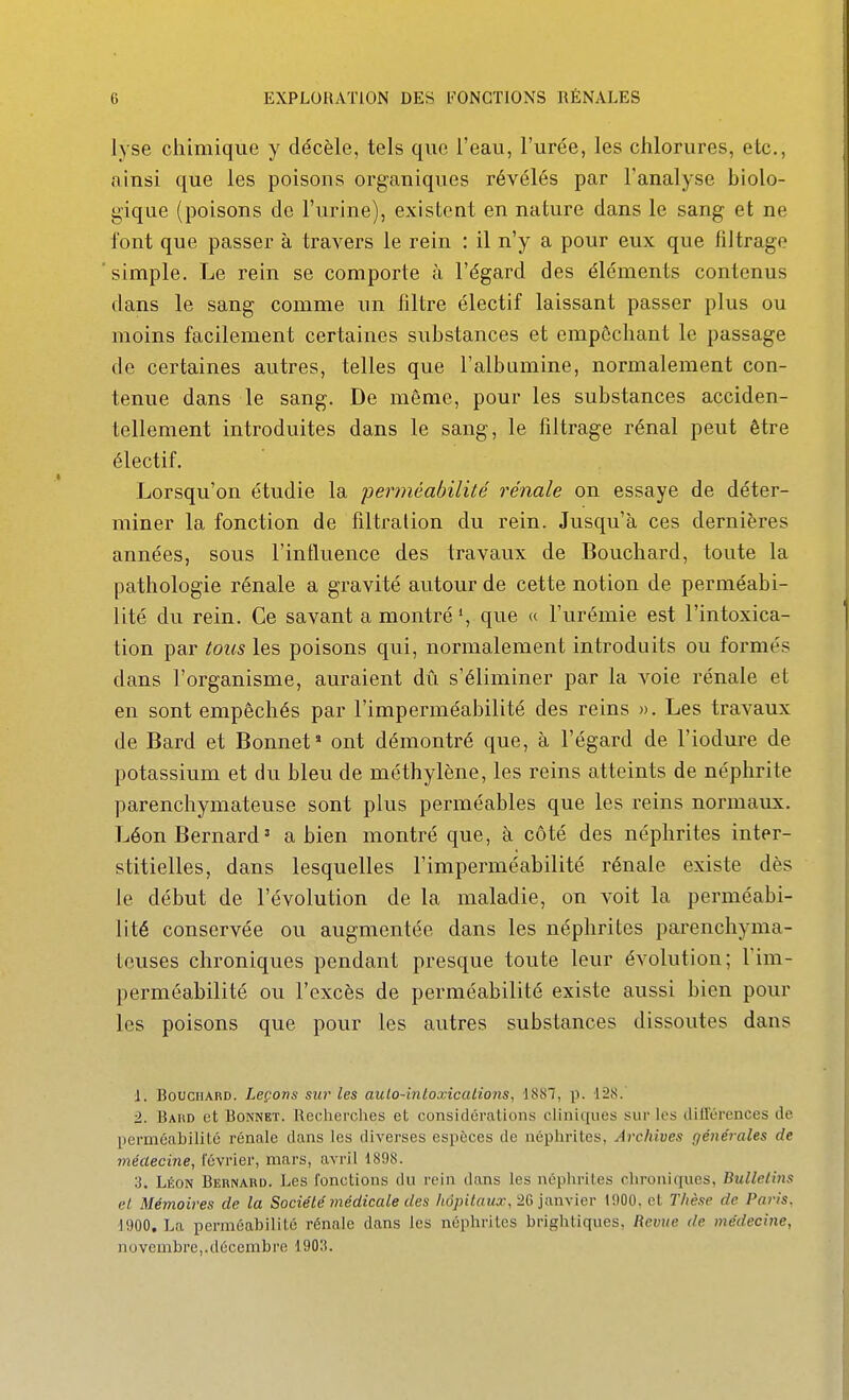 lyse chimique y décèle, tels que l'eau, l'urée, les chlorures, etc., ainsi que les poisons organiques révélés par l'analyse biolo- gique (poisons de l'urine), existent en nature dans le sang et ne font que passer à travers le rein : il n'y a pour eux que filtrage simple. Le rein se comporte à l'égard des éléments contenus dans le sang comme un filtre électif laissant passer plus ou moins facilement certaines substances et empêchant le passage de certaines autres, telles que l'albumine, normalement con- tenue dans le sang. De môme, pour les substances acciden- tellement introduites dans le sang, le filtrage rénal peut être électif. Lorsqu'on étudie la perméabilité rénale on essaye de déter- miner la fonction de filtralion du rein. Jusqu'à ces dernières années, sous l'influence des travaux de Bouchard, toute la pathologie rénale a gravité autour de cette notion de perméabi- lité du rein. Ce savant a montré », que (c l'urémie est l'intoxica- tion par tous les poisons qui, normalement introduits ou formés dans l'organisme, auraient dû s'éliminer par la voie rénale et en sont empêchés par l'imperméabilité des reins ». Les travaux de Bard et Bonnet» ont démontré que, à l'égard de l'iodure de potassium et du bleu de méthylène, les reins atteints de néphrite parenchymateuse sont plus perméables que les reins normaux. Léon Bernard ' a bien montré que, à côté des néphrites inter- stitielles, dans lesquelles l'imperméabilité rénale existe dès Je début de l'évolution de la maladie, on voit la perméabi- lité conservée ou augmentée dans les néphrites parenchyma- teuses chroniques pendant presque toute leur évolution; Tim- perméabilité ou l'excès de perméabilité existe aussi bien pour les poisons que pour les autres substances dissoutes dans J. Bouchard. Leçons sur les aulo-intoxicalions, 1887, p. 128. ■2. Bahd et Bonnet. Recherches et considérations cHniques sur les dilTérences de perméabilité rénale dans les diverses espèces de néptirites, Archives générales de méaecine, février, mars, avril 1898. '3. Léon Bernard. Les fonctions du rein dans les néphrites chroniques, Bulletins el Mémoires de la Société médicale des kdpitauœ, 26 iiuwicr 1900. ot Thèse de Paris. 1900, La perméabilité rénale dans les néphrites brightiques, Revue de médecine, novembre,.décembre 190H.