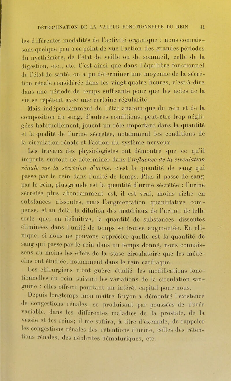 les (liffcrentes modalités de l'aeliviLé organique : nous connais- sons quelque peu à ce point de vue l'action des grandes périodes du nycthéracre, de l'état de veille ou de sommeil, celle de la digestion, etc., etc. C'est ainsi que dans l'équilibre fonctionnel de l'état de santé, on a pu déterminer une moyenne de la sécré- tion rénale considérée dans les vingt-quatre heures, c'est-à-dire dans une période de temps suffisante pour que les actes de la vie se répètent avec une certaine régularité. Mais indépendamment de l'état anatomique du rein et de la composition du sang, d'autres conditions, peut-être trop négli- gées habituellement, jouent un rôle important dans la quantité et la qualité de l'urine sécrétée, notamment les conditions de la circulation rénale et l'action du système nerveux. Les travaux des physiologistes ont démontré que ce qu'il importe surtout de déterminer dans Vinfluence de la circulation rénale sur la séci'éiion d'itrine, c'est la quantité de sang qui passe par le rein dans l'unité de temps. Plus il passe de sang par le rein, plus grande est la quantité d'urine sécrétée : l'urine sécrétée plus abondamment est, il est vrai, moins riche en substances dissoutes, mais l'augmentation quantitative com- pense, et au delà, la dilution des matériaux de l'urine, de telle sorte que, en définitive, la quantité de substances dissoutes éliminées dans l'unité de temps se trouve augmentée. En cli- nique, si nous ne pouvons apprécier quelle est la quantité de sang qui passe par le rein dans un temps donné, nous connais- sons au moins les effets de la stase circulatoire que les méde- cins ont étudiée, notamment dans le rein cardiaque. Les chirurgiens n'ont guère étudié les modifications fonc- tionnelles du rein suivant les variations de la circulation san- guine : elles offrent pourtant un intérêt capital pour nous. Depuis longtemps mon maître Guyon a démontré l'existence de congestions rénales, se produisant par poussées de durée variable, dans les dilférentes maladies de la prostate, de la vessie et des reins; il nie suflii-ii, à titre d'exemple, de rappeler les congestions rénales des rétentions d'urine, celles des réten- tions rénales, des néphrites héinaturiques, etc.