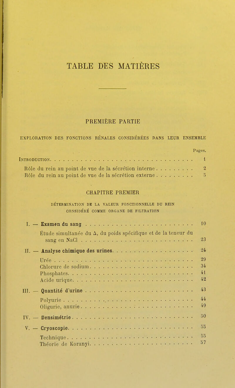 TABLE DES MATIÈRES PREMIÈRE PARTIE EXPLORATION DES FONCTIONS RÉNALES CONSIDÉRÉES DANS LEUR ENSEMBLE Pages. Introduction 1 Rôle du rein au point de vue de la sécrétion interne 2 Rôle du rein au point de vue de la sécrétion externe . S CHAPITRE PREMIER DÉTERMINATION DE LA VALEUR FONCTIONNELLE DU REIN CONSIDÉRÉ COMME ORGANE DE FILTRATION I. — Examen du sang 10 Étude simultanée du A, du poids spécifique et de la teneur du sang en NaCl 23 II. — Analyse chimique des urines 24 Urée 29 Chlorure de sodium 34 Phosphates 41 Acide urique 42 III. — Quantité d'urine Polyurie , 4* Oligurie, anurie IV. — Densimétrie ^0 V. — Cryoscopie Technique Théorie de Koranyi