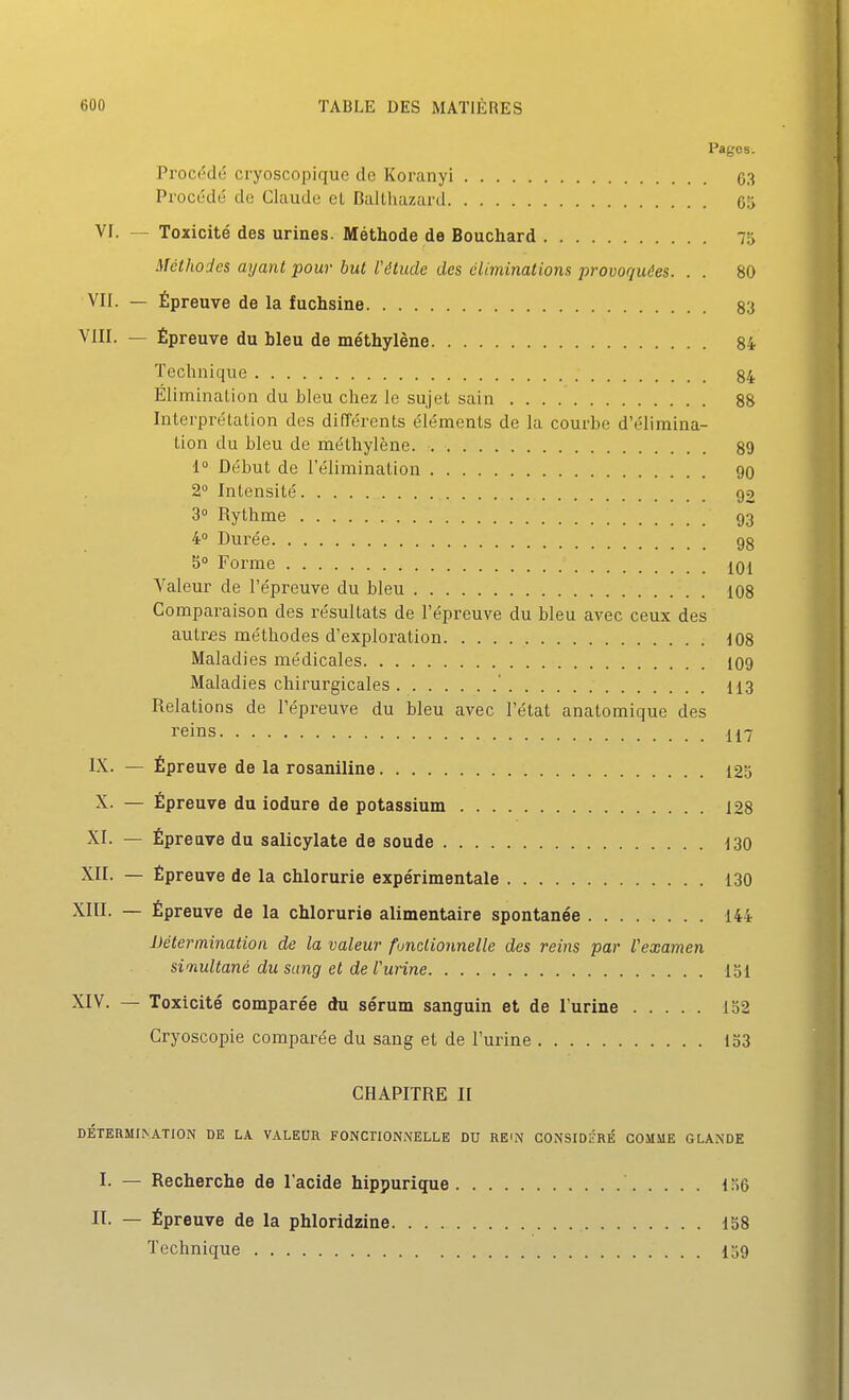 Pages. Procédé cryoscopique de Koranyi 03 Procédé do Claude eL DaUhazard 65 Vr. — Toxicité des urines. Méthode de Bouchard 7r> Méthodes ayant pour but l'élude des éliminations provoquées. . . 80 VII. — Épreuve de la fuchsine 83 VIII. — Épreuve du bleu de méthylène 84 Technique 84 Élimination du bleu chez le sujet sain 88 Interprétation des différents éléments de la courbe d'élimina- tion du bleu de méthylène 89 1 Début de l'élimination 90 2° Intensité 92 3° Rythme 93 4 Durée gg S° Forme iq[ Valeur de l'épreuve du bleu 108 Comparaison des résultats de l'épreuve du bleu avec ceux des autrfis méthodes d'exploration d08 Maladies médicales IO9 Maladies chirurgicales ' 113 Relations de l'épreuve du bleu avec l'état anatomique des reins 117 IX. — Épreuve de la rosaniline 125 X. — Épreuve du iodure de potassium 128 XI. — Épreuve du salicylate de soude 130 XII. — Épreuve de la chlorurie expérimentale 130 XIII. — Épreuve de la chlorurie alimentaire spontanée 144 Détermination de la valeur fonctionnelle des reins par l'examen simultané du sang et de l'urine loi XIV. — Toxicité comparée du sérum sanguin et de l'urine 152 Cryoscopie comparée du sang et de l'urine 133 CHAPITRE II DÉTERMINATION DE LA VALEUR FONCTIONNELLE DU RE^N CONSIDÉRÉ COMME GLANDE I. — Recherche de l'acide hippurique 156 IL — Épreuve de la phloridzine 158 Technique I59