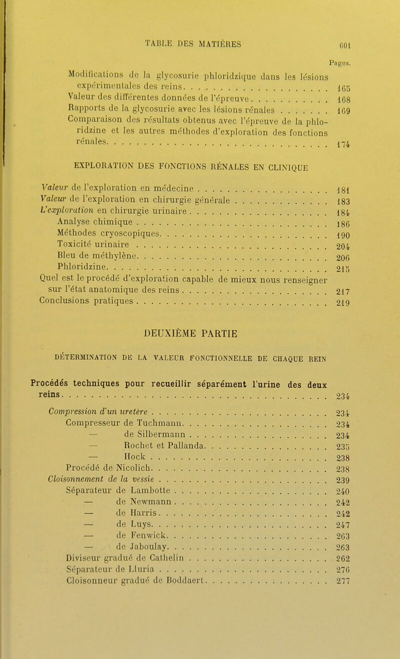 Pages. Modiflcalions de lu glycosurie phloridzique dans les lésions expéi'imentales des reins. . 105 Valeur des différentes données de l'épreuve 168 Rapports de la glycosurie avec les lésions rénales 109 Comparaison des résultats obtenus avec l'épreuve de la phlo- ridzine et les autres méthodes d'exploration des fonctions rénales EXPLORATION DES FONCTIONS RÉNALES EN CLINIQUE Valeur de l'exploration en médecine 181 Valeur de l'exploration en chirurgie générale 183 L'exploration en chirurgie urinaire 184 Analyse chimique 186 Méthodes cryoscopiques 190 Toxicité urinaire 204 Bleu de méthylène 206 Phloridzine 213 Quel est le procédé d'exploration capable de mieux nous renseigner sur l'état anatomique des reins 217 Conclusions pratiques 219 DEUXIÈME PARTIE DÉTERMINATION DE LA VALEUR FONCTIONNELLE DE CHAQUE REIN Procédés techniques pour recueillir séparément l'urine des deux reins 234 Compression d'un uretère 234 Compresseur de Tuchmann 234 — de Silbermann 234 — Rochet et Pallanda 235 — Hock 238 Procédé de Nicolich 238 Cloisonnement de la vessie 239 Séparateur de Lambotte 240 — de Newmann 242 — de Harris 242 — de Luys 247 — de Fenwick 203 — de Jaboulay 203 Diviseur gradué de Cathelin 262 Séparateur de Lluria 276 Cloisonneur gradué de Boddaert 277