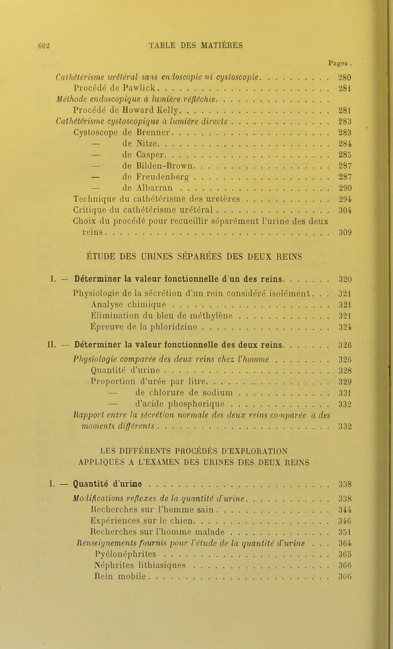 Pages. Calhélérisme iiréléral sa'is endoscopie ni cysloscopie 280 Procédé do Pawlick 281 Méthode encloscopique à lumière réftéckie Procédé de Howard Kelly 281 Cathétérisme cysloscopique à lumière directe 283 Cystoscope de Brenner 283 — de Nitze 284 — de Casper 285 — de Bilden-Brown 287 — de Freudenberg 287 — de Albarran 290 Technique du cathétérisme des uretères 294 Critique du cathétérisme urétéral 304 Choix du procédé pour recueillir séparément l'urine des deux reins 309 ÉTUDE DES URINES SÉPARÉES DES DEUX REINS I. — Déterminer la valeur fonctionnelle d'un des reins 320 Physiologie de la sécrétion d'un rein considéré isolément. . . 321 Analyse chimique 321 Élimination du bleu de méthylène 321 Épreuve de la phloridzine 324 II. — Déterminer la valeur fonctionnelle des deux reins 326 Physiologie comparée des deux reins chez Vhomme 326 Quantité d'urine 328 Proportion d'urée par litre 329 — de chlorure de sodium 331 — d'acide phosphorique 332 Rapport entre la sécrétion normale des deux reins comparée à des moments différents 332 LES DIFFÉRENTS PROCÉDÉS D'EXPLORATION APPLIQUÉS A L'EXAMEN DES URINES DES DEUX REINS I. — Quantité d'urine 338 Modifications réflexes de la quantité d'urine 338 Recherches sur l'homme sain 344 Expériences sur le chien 34G Recherches sur l'homme malade 351 Renseignements fournis pour Vétudc de la quantité d'urine . . . 364 Pyélonéphrites 36o Néphrites lithiasiques 366 Rein mobile . 3(>()