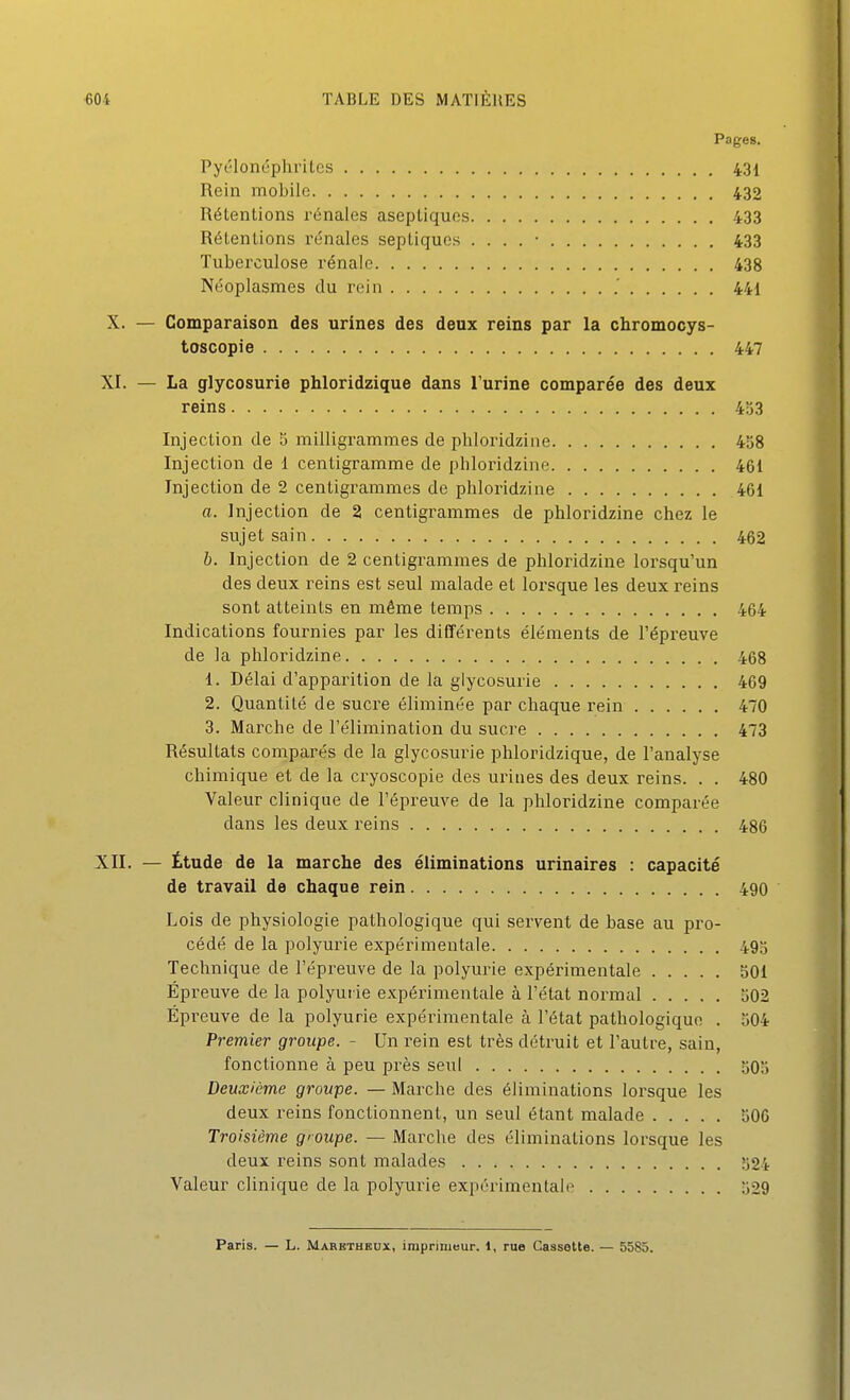 Pages. ryclonéphrilcs 431 Rein mobile 432 Rétentions rénales aseptiques 433 Rétentions rénales septiques . . . . • 433 Tuberculose rénale 438 Néoplasmes du rein .' 441 X. — Comparaison des urines des deux reins par la chromocys- toscopie 447 XI. — La glycosurie phloridzique dans l'urine comparée des deux reins 453 Injection de 3 milligrammes de phloridzine 438 Injection de 1 centigramme de phloridzine 461 Injection de 2 centigrammes de phloridzine 461 a. Injection de 2 centigrammes de phloridzine chez le sujet sain 462 b. Injection de 2 centigrammes de phloridzine lorsqu'un des deux reins est seul malade et lorsque les deux reins sont atteints en même temps 464 Indications fournies par les différents éléments de l'épreuve de la phloridzine 468 1. Délai d'apparition de la glycosurie 469 2. Quantité de sucre éliminée par chaque rein 470 3. Marche de l'élimination du sucre 473 Résultats comparés de la glycosurie phloridzique, de l'analyse chimique et de la cryoscopie des urines des deux reins. . . 480 Valeur clinique de l'épreuve de la phloridzine comparée dans les deux reins 486 XII. — Étude de la marche des éliminations urinaires : capacité de travail de chaque rein 490 Lois de physiologie pathologique qui servent de base au pro- cédé de la polyurie expérimentale 495 Technique de l'épreuve de la polyurie expérimentale 301 Épreuve de la polyui ie expérimentale à l'état normal 502 Épreuve de la polyurie expérimentale à l'état pathologique . 504 Premier groupe. - Un rein est très détruit et l'autre, sain, fonctionne à peu près seul 503 Deuxième groupe. — Marche des éliminations lorsque les deux reins fonctionnent, un seul étant malade 506 Troisième groupe. — Marche des éliminations lorsque les deux reins sont malades 524 Valeur clinique de la polyurie expérimentale 329 Paris. — L. Marbtheux, imprimeur. 1, rue Cassette. — 5585.