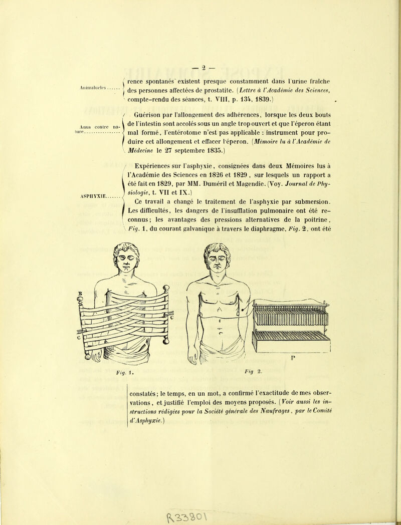 jillimaliicips . Anus contre na- lurp ASPHYXIE. j rence spontanés' existent presque constamment dans l'urine fraîche î des personnes affectées de prostatile. [Lettre à l'Académie des Sciences, ■ compte-rendu des séances, t. VIII, p. 134, 1839.) / Guérison par l'allongement des adhérences, lorsque les deux bouts de l'intestin sont accolés sous un angle trop ouvert et que l'éperon étant mal formé, l'entérotome n'est pas applicable : instrument pour pro- duire cet allongement et effacer l'éperon. (Mémoire lu à l'Académie de \ Médecine le 27 septembre 1835.) / Expériences sur l'asphyxie, consignées dans deux Mémoires lus à l'Académie des Sciences en 1826 et 1829 , sur lesquels un rapport a été fait en 1829, par MM. Duméril et Magendie. (Voy. Journal de Phy- siologie, t. VII et IX.) Ce travail a changé le traitement de l'asphyxie par submersion. Les difficultés, les dangers de l'insufllation pulmonaire ont été re- ^ connus ; les avantages des pressions alternatives de la poitrine, \ Fig. 1, du courant galvanique à travers le diaphragme, Fig. 2, ont été Fig. i. Fig 2. constatés; le temps, en un mot, a confirmé l'exactitude de mes obser- vations, et justifié l'emploi des moyens proposés. [Voir aussi les in- structions rédigées pour la Société générale des Naufrages, par le Comité d'Asphyxie.)