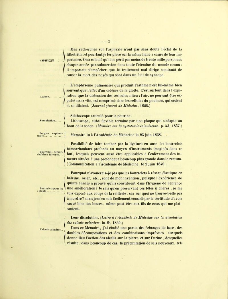 / Mes recherches sur l'asphyxie n'ont pas sans doute l'éclat de la V lithotritie, et pourtant je les place sur la même ligne à cause de leur im- ASPHYXiE ) portance. On a calculé qu'il ne périt pas moins de trente mille personnes j chaque année par submersion dans toute l'étendue du monde connu : [ il importait d'empôchcr que le traitement mal dirigé continuât de - causer la mort des noyés qui sont dans un état de syncope. Asthme. Auscultation. Bougies triées exploi-a- f L'emphysème pulmonaire qui produit l'asthme n'est lui-même bien i souvent que l'effet d'un œdème de la glotte. C'est surtout dans l expi- ' ration que la distension des vésicules a lieu ; l'air, ne pouvant être ex- pulsé assez vite, est comprimé dans les cellules du poumon, qui cèdent et se dilatent. [Journal général de Médecine, 1826.) [ Stéthoscope articulé pour la poitrine. \ Lithoscope, tube flexible terminé par une plaque qui s'adapte au ' bout de la sonde. [Mémoire sur la cystotomie épipubienne, p. 43, 1837.) Mémoire lu à l'Académie de Médecine le 23 juin 1838. Bourrelets hémor- rhoïdaux internes... Possibilité de faire tomber par la ligature en anse les bourrelets hémorrhoïdaux profonds au moyen d'instruments imaginés dans ce but, lesquels peuvent aussi être applicables à l'enlèvement des tu- meurs situées à une profondeur beaucoup plus grande dans le rectum. (Communication à l'Académie de Médecine, le 2 juin 184.0.) Bourrelets pour les enfants ^ Pourquoi n'avouerais-je pas que les bourrelets à réseau élastique en baleine, osier, etc., sont de mon invention , puisque l'expérience de quinze années a prouvé qu'ils constituent dans l'hygiène de l'enfance une amélioration? Je sais qu'en préservant ces têtes si chères , je me suis exposé aux coups de la raillerie, car sur quoi ne trouve-t-elle pas à mordre? maisje m'en suis facilement consolé par la certitude d'avoir sauvé bien des bosses, même peut-être aux fils de ceux qui me plai- santent. Leur dissolution. [Lettre à l'Académie de Médecine sur la dissolution ^ des calculs urinaires, in-8, 1839. Calculs urinaires J ^^^ Mémoire, j'ai étudié une partie des échanges de base, des \ doubles décompositions et des combinaisons imprévues, auxquels I donne lieu l'action des alcalis sur la pierre et sur l'urine, desquelles \ résulte, dans beaucoup de cas, la précipitation de sels nouveaux, tels