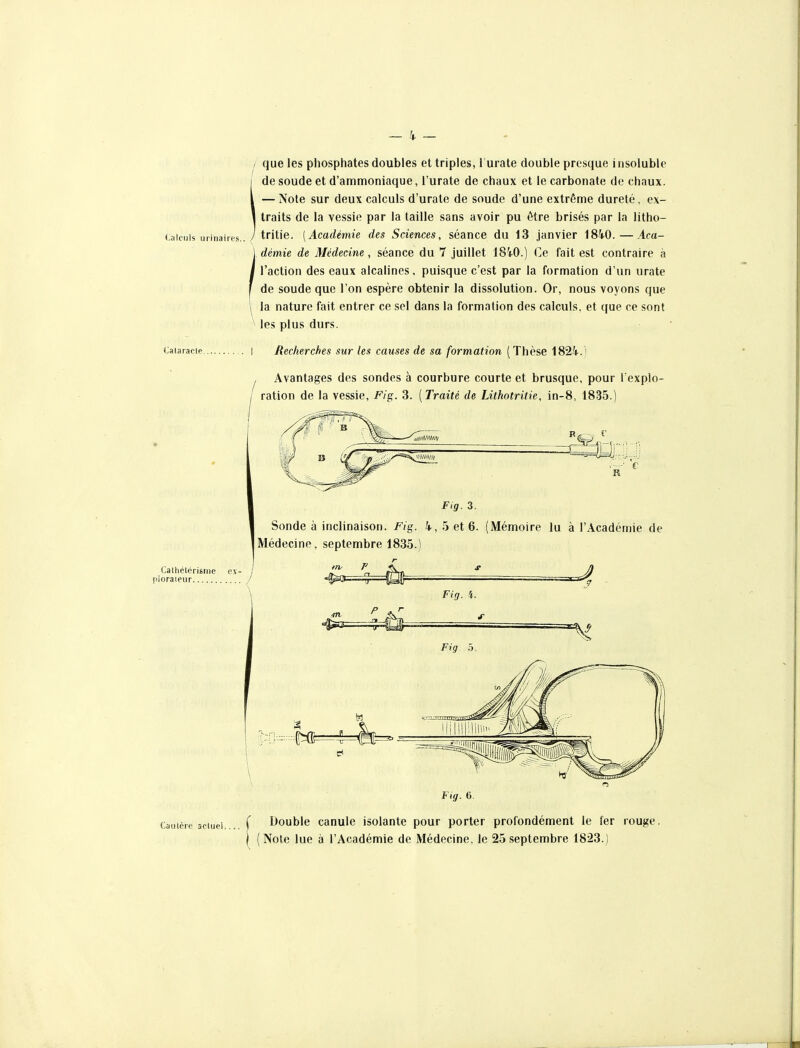 Calculs urinaires. Calaracle. Caulère actuel. que les phosphates doubles et triples, l'urate double presque insoluble de soude et d'ammoniaque, l'urate de chaux et le carbonate de chaux. — Note sur deux calculs d'urato de soude d'une extrême dureté, ex- traits de la vessie par la taille sans avoir pu être brisés par la lltho- tritie. [Académie des Sciences, séance du 13 janvier iSkO.—Aca- démie de Médecine, séance du 7 juillet 18i0.) Ce fait est contraire à l'action des eaux alcalines, puisque c'est par la formation d'un urate de soude que l'on espère obtenir la dissolution. Or, nous voyons que la nature fait entrer ce sel dans la formation des calculs, et que ce sont les plus durs. Recherches sur les causes de sa formation (Thèse 1824.) Avantages des sondes à courbure courte et brusque, pour l'explo- ration de la vessie, Fig. 3. [Traité de Lithotritie, in-8, 1835.) ■ c F,g. 3. Sonde à inclinaison. Fig. 4, 5 et 6. (Mémoire lu à l'Académie de Médecine, septembre 1835.) Calhélérisnie ex- j ploraieur / trv r Fig. i. Fig. 5. Fig. 6. 1 Double canule isolante pour porter profondément le fer rouge. 1^ (Note lue à l'Académie de Médecine, le 25 septembre 1823.)