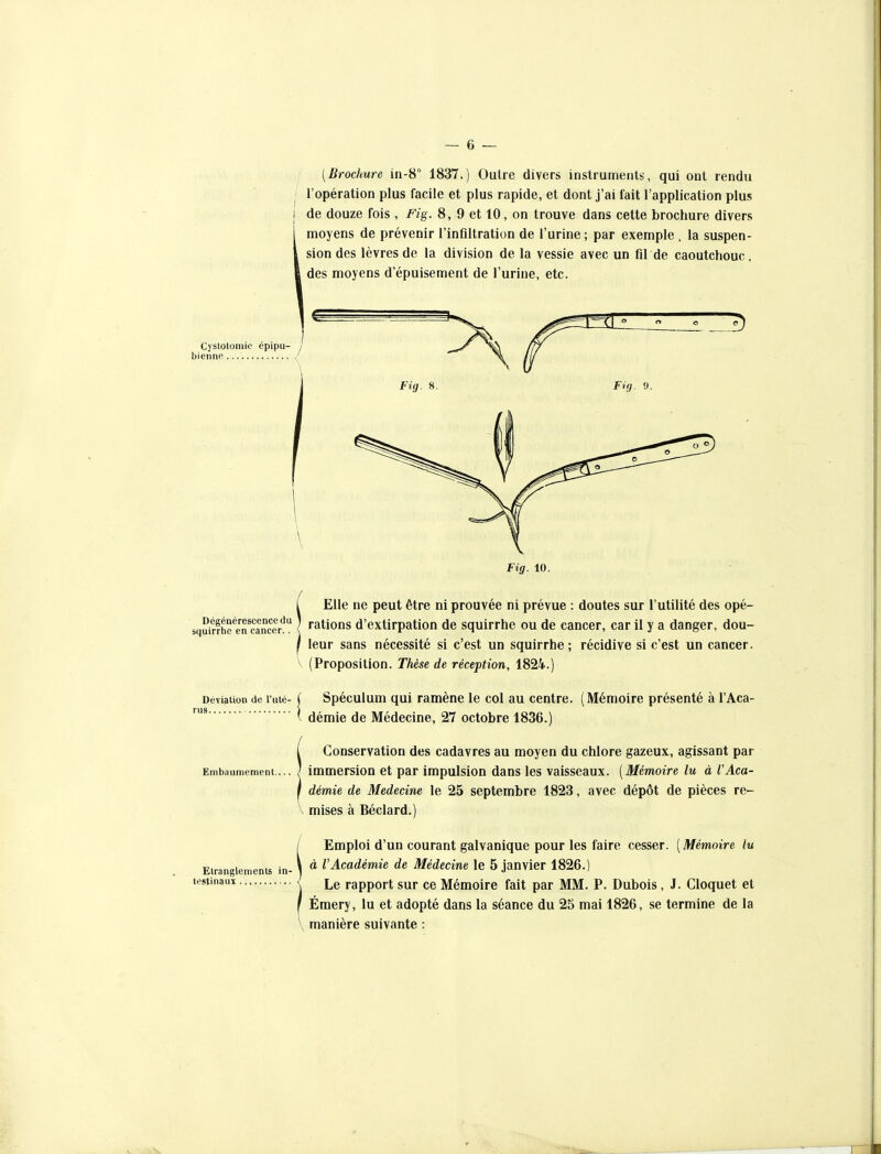 [Brochure in-8° 1837.) Outre divers instruments, qui ont rendu l'opération plus facile et plus rapide, et dont j'ai fait l'application plus de douze fois , Fig. 8, 9 et 10, on trouve dans cette brochure divers moyens de prévenir l'infiltration de l'urine ; par exemple . la suspen- sion des lèvres de la division de la vessie avec un fil de caoutchouc, des moyens d'épuisement de l'urine, etc. Cystotomie épipu- biennn Fig. 8. Fig. 9. Fig. 10. Elle ne peut être ni prouvée ni prévue : doutes sur l'utilité des opé- squitrhe^eTcancer! } «ations d'extirpation de squirrhe ou de cancer, car il y a danger, dou- / leur sans nécessité si c'est un squirrhe; récidive si c'est un cancer. V (Proposition. Thèse de réception, 1824.) Déviation de l'uté- rus ( Spéculum qui ramène le col au centre. (Mémoire présenté à l'Aca- ( rlémir démie de Médecine, 27 octobre 1836.) Conservation des cadavres au moyen du chlore gazeux, agissant par Embaumement ... <' immersion et par impulsion dans les vaisseaux. [Mémoire lu à l'Aca- démie de Médecine le 25 septembre 1823, avec dépôt de pièces re- V mises à Béclard.) Etranglements in- testinaux I Emploi d'un courant galvanique pour les faire cesser. ( Mémoire lu \ à l'Académie de Médecine le 5 janvier 1826.) \ Le rapport sur ce Mémoire fait par MM. P. Dubois, J. Cloquet et I Émery, lu et adopté dans la séance du 2S mai 1826, se termine de la V manière suivante :