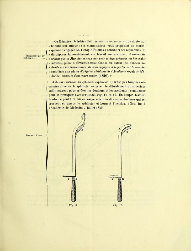 Eiranglemeiits in- lestinaux / i( Ce Mémoire, très-bien fait, est écrit avec un esprit de doute qui « honore son auteur : vos commissaires vous proposent en consé- « quence d'engager M. Leroy-d'Étiolles à continuer ses reçherches, et a de déposer honorablement son travail aux archives ; et comme Us « croient que ce Mémoire et ceux que vous a déjà présentés cet honorable « médecin, joints à différents écrits dont il est auteur, lui donnent des « droits à votre bienveillance, ils vous engagent à le porter sur la liste des a candidats aux places d'adjoints résidants de l'Académie royale de Mé- « decine, vacantes dans votre section (1826). y> I Note sur l'incision du sphincter supérieur. Il n'est pas toujours né- cessaire d'inciser le sphincter externe , le débridement du supérieur suffit souvent pour arrêter les douleurs et les accidents; conducteur pour la pratiquer avec certitude. Fig. 11 et 12. Un simple bistouri boutonné peut être mis en usage avec l'un de ces conducteurs qui ac- crochent en dessus le sphincter et bornent l'incision. (Note lue à l'Académie de Médecine, juillet 1840.) Fissure i l'anus,.. Fig II Fig 12.