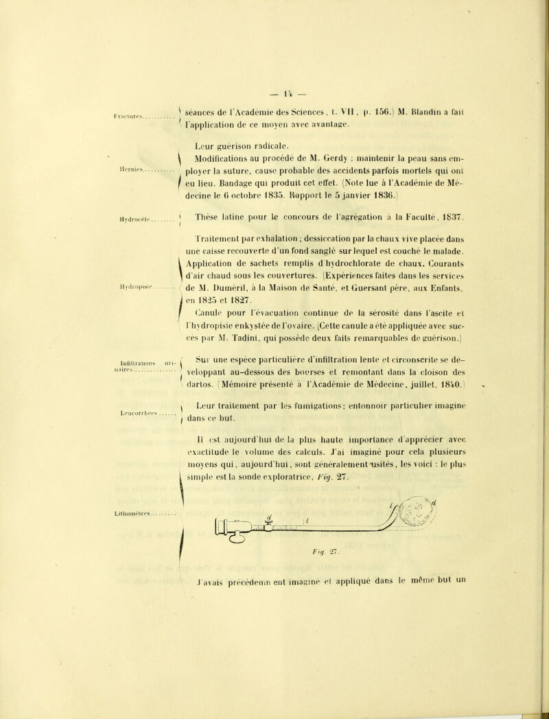 Hcniifs. liinUialio ii.iires „ 14 _ ^ séances de l'Académie des Sciences, t. VII, p. 156.) M. Biandin a fait, 1 application de ce moyen avec avantage. Leur guérison radicale. Modifications au procédé de M. Gerdy : maintenir la peau sans em- ployer la suture, cause probable des accidents parfois mortels qui ont I eu lieu. Bandage qui produit cet effet. (Note lue à l'Académie de Mé- decine le 6 octobre 1835. Rapport le 5 janvier 1836.) Hytiroeèic * Thèse latine pour le concours de l'agrégation à la Faculté, 1837. Traitement par exhalation ; dessiccation par la chaux vive placée dans une caisse recouverte d'un fond sanglé sur lequel est couché le malade. [ Application de sachets remplis d'hydrochlorate de chaux. Courants \ d'air chaud sous les couvertures. (Expériences faites dans les services 5'i'P'si'* ; de M. Duméril, à la Maison de Santé, et Guersant père, aux Enfants, j on ] 825 et 1827. r Canule pour l'évacuation continue de la sérosité dans l'ascite et ' l'hydropisie enkystée de l'ovaire. (Cette canule a été appliquée avec suc- cès pfir M. Tadini, qui possède deux faits remarquables de guérison.) Leucori lices , / Sur une espèce particulière d'infiltration lente et circonscrite se dé- ^ veloppant au-dessous des bourses et remontant dans la cloison des dartos. (Mémoire présenté à l'Académie de Médecine, juillet, 184-0.) ^ Leur traitement par les fumigations; entonnoir particulier imaginé j dans ce but. Il est aujourd'hui de la plus haute importance d'apprécier avec exactitude le volume des calculs. J'ai imaginé pour cela plusieurs moyens qui, aujourd'hui, sont généralement usités, les voici : le plus simple est la sonde exploratrice, Fig. 27. LillioiiiiHros. Fig. .l'avais précédemn ent imaginé et appliqué dans le même but un