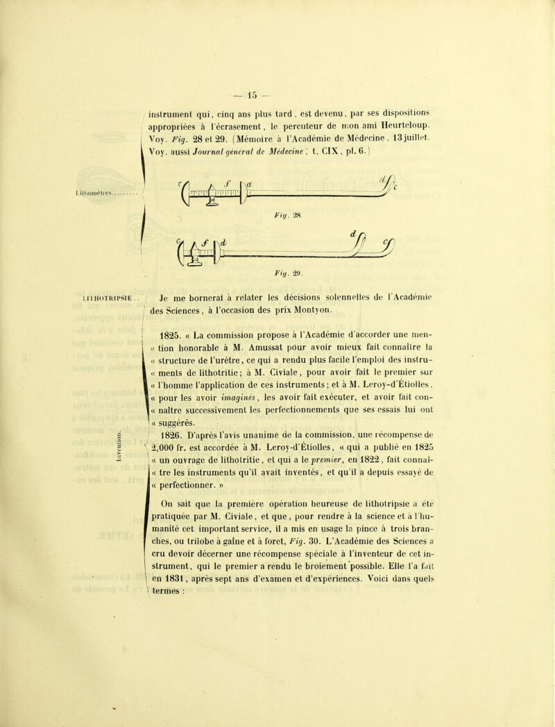 llioinèlrcs. instrument qui, cinq ans plus tard, est devenu, par ses dispositions appropriées à l'écrasement, le percuteur de mon ami Heurtcloup. Voy. Fig. 28 et 29. (Mémoire à l'Académie de Médecine , 13juillet. Voy. aussi Journal général de Médecine \ t, CIX , pl. 6. ) Fig. 28. Fig. 29. i iiiioTUiPSiE.. Je me bornerai à relater les décisions solennelles de l'Académie 1 des Sciences, à l'occasion des prix Montyon. ! 1825. « La commission propose à l'Académie d'accorder une men- « tion honorable à M. Amussat pour avoir mieux fait connaître la 1 « structure de l'urètre, ce qui a rendu plus facile l'emploi des instru- I « ments de lithotritie; à M. Civiale, pour avoir fait le premier sur I « l'homme l'application de ces instruments; et à M. Leroy-d'Étiolles. 1« pour les avoir imaginés, les avoir fait exécuter, et avoir fait con- i« naître successivement les perfectionnements que ses essais lui ont I « suggérés. g / 1826. D'après l'avis unanime de la commission, une récompense de I \ 2,000 fr. est accordée à M. Leroy-d'ÉtioUes, « qui a publié en 1825 ^ j « un ouvrage de lithotritie, et qui a le premier, en 1822 , fait connaî- « tre les instruments qu'il avait inventés, et qu'il a depuis essayé de « perfectionner. » On sait que la première opération heureuse de lithotripsie a été pratiquée par M. Civiale, et que, pour rendre à la science et à l'hu- manité cet important service, il a mis en usage la pince à trois bran- ches, ou trilobé à gaîne et à foret, Fig. 30. L'Académie des Sciences a cru devoir décerner une récompense spéciale à l'inventeur de cet in- strument, qui le premier a rendu le broiement possible. Elle l'a fdit en 1831, après sept ans d'examen et d'expériences. Voici dans quels \ termes :