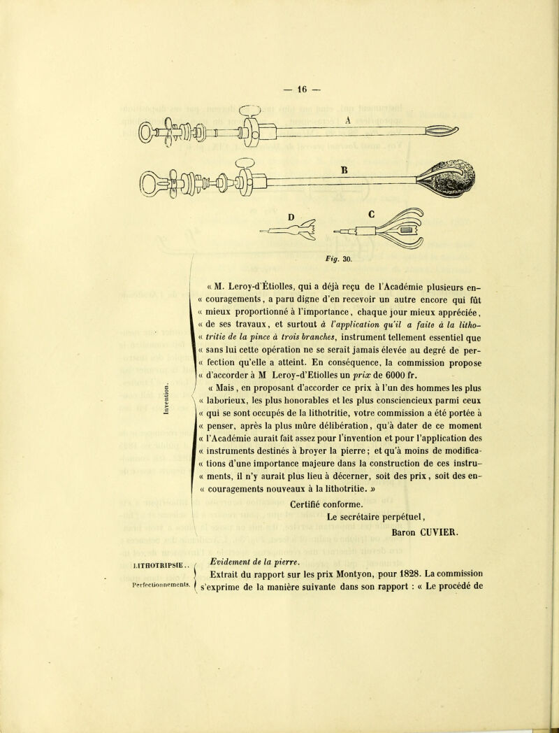 a M. Leroy-d'Étiolles, qui a déjà reçu de l'Académie plusieurs en- ce couragements, a paru digne d'en recevoir un autre encore qui fût ce mieux proportionné à l'importance, chaque jour mieux appréciée, ce de ses travaux, et surtout à VappUcation qu'il a faite à la litho- cc tritie de la pince à trois branches, instrument tellement essentiel que c( sans lui cette opération ne se serait jamais élevée au degré de per- ce fection qu'elle a atteint. En conséquence, la commission propose ce d'accorder à M Leroy-d'Etiolles un prix de 6000 fr. ce Mais, en proposant d'accorder ce prix à l'un des hommes les plus \ te laborieux, les plus honorables et les plus consciencieux parmi ceux ce qui se sont occupés de la lithotritie, votre commission a été portée à ce penser, après la plus mûre délibération, qu'à dater de ce moment ce l'Académie aurait fait assez pour l'invention et pour l'application des <( instruments destinés à broyer la pierre; et qu'à moins de modiflca- ce tions d'une importance majeure dans la construction de ces instru- ce ments, il n'y aurait plus lieu à décerner, soit des prix, soit des en- ce couragements nouveaux à la lithotritie..» I Certifié conforme. ^ Le secrétaire perpétuel, \ Baron CUVIER. LITHOTRIPSIE.. Perfectionnements. Evidement de la pierre. Extrait du rapport sur les prix Montyon, pour 1828. La commission s'exprime de la manière suivante dans son rapport : « Le procédé de