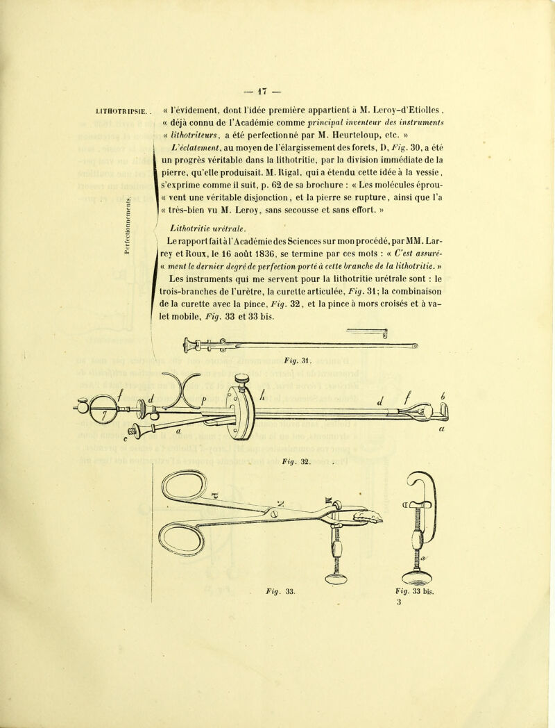 « révidement, dont l'idée première appartient à M. Leroy-d'Etiolles , « déjà connu de l'Académie comme principal inventeur des instruments a lithotriteurs, a été perfectionné par M. Heurteloup, etc. w L'éclatement, au moyen de l'élargissement des forets, D, F/g. 30, a été un progrès véritable dans la lithotritie, par la division immédiate de la pierre, qu'elle produisait. M. Rigal, qui a étendu cette idée à la vessie, s'exprime comme il suit, p. 62 de sa brochure : « Les molécules éprou- « vent une véritable disjonction, et la pierre se rupture, ainsi que l'a I « très-bien vu M. Leroy, sans secousse et sans effort. )> Lithotritie urétrale. Le rapport fait àr Académie des Sciences sur mon procédé, par MM. Lar- Irey et Roux, le 16 août 1836, se termine par ces mots : « C'est assuré- ' « ment le dernier degré de perfection porté à cette branche de la lithotritie. » Les instruments qui me servent pour la lithotritie urétrale sont : le trois-branches de l'urètre, la curette articulée, Fig. 31 ; la combinaison de la curette avec la pince, Fig. 32, et la pince à mors croisés et à va- let mobile, Fig. 33 et 33 bis. 3â) Fig. 31. Fig. 32. Fig. 33. Fig. 33 bis. 3