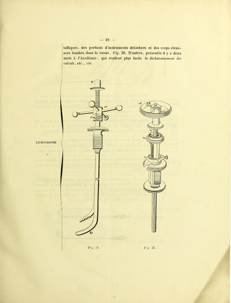 talliques, des portions d'instruments détachées et des corps étran- gers tombés dans la vessie, Fig. 38. D'autres, présentés il y a deux mois à l'Académie, qui rendent plus facile le déckatonncment des calculs, etc., etc.