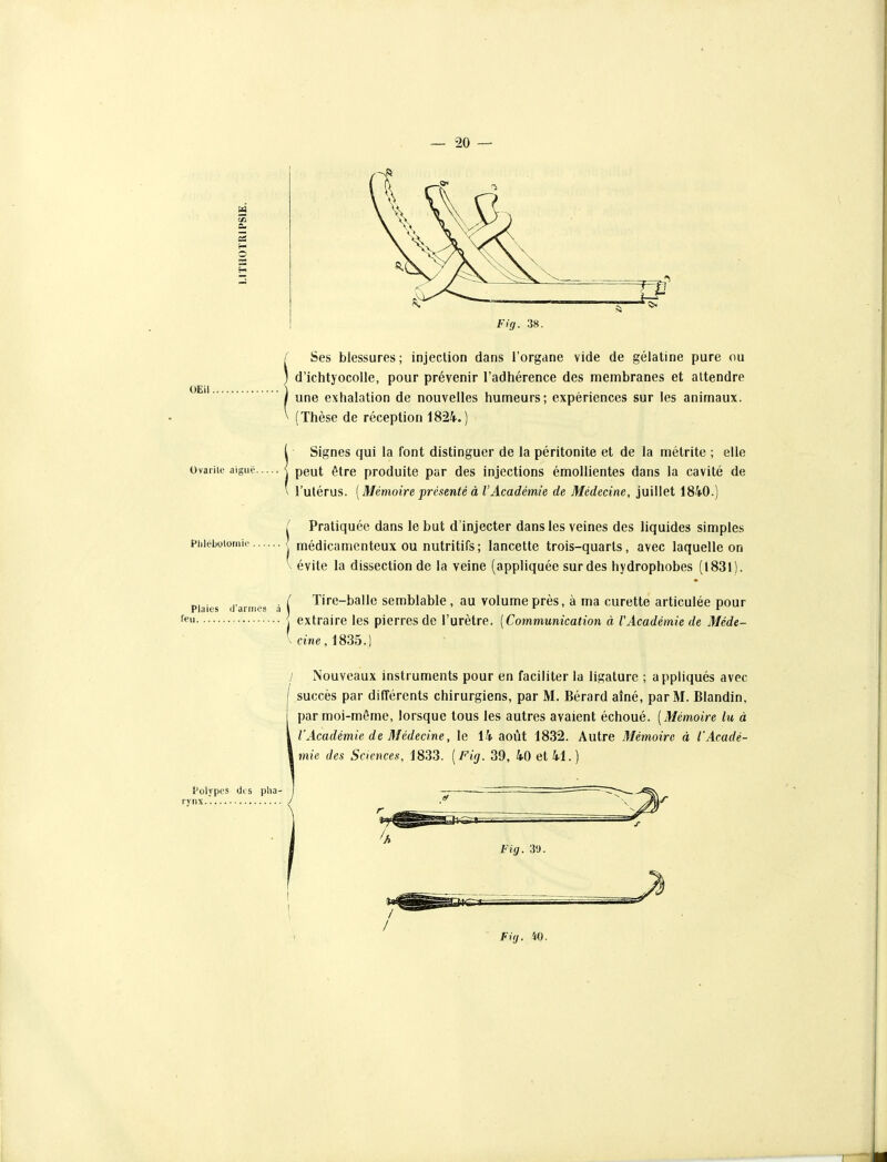OEil. Ovarilc aiguë. Fig. 38. Ses blessures ; injection dans l'organe vide de gélatine pure ou d'ichtyocolle, pour prévenir l'adhérence des membranes et attendre une exhalation de nouvelles humeurs; expériences sur les animaux. (Thèse de réception 1824.) Signes qui la font distinguer de la péritonite et de la métrite ; elle peut être produite par des injections émollientes dans la cavité de l'utérus. [Mémoire présenté à l'Académie de Médecine, juillet 1840.) ^ Pratiquée dans le but d'injecter dans les veines des liquides simples piiiéLotomii' médicamenteux OU nutritifs; lancette trois-quarts, avec laquelle on Plaies feu il'ariiios évite la dissection de la veine (appliquée sur des hydrophobes (1831) / Tire-balle semblable , au volume près, à ma curette articulée pour ■ I extraire les pierres de l'urètre. [Communication à l'Académie de Méde- \ cine, 1835.) / Nouveaux instruments pour en faciliter la ligature ; appliqués avec succès par différents chirurgiens, par M. Bérard aîné, par M. Blandin, par moi-même, lorsque tous les autres avaient échoué. [Mémoire lu à l'Académie de Médecine, le 14 août 1832. Autre Mémoire à l'Acadé- mie des Sciences, 1833. [Fig. 39, 40 et 41. ) Polypes dis pha- rynx Fig. 3'J.