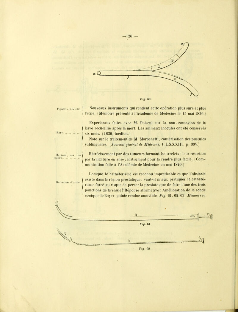 Pupille arufieieiie. \ Nouveaux instruments qui rendent cette opération plus sûre et plus \ facile. (Mémoire présenté à l'Académie de Médecine le 15 mai 1836.) Expériences faites avec M. Poiseul sur la non - contagion de la bave recueillie après la mort. Les animaux inoculés ont été conservés six mois. (1830, inédites.) Note sur le traitement de M. Marochetti, cautérisation des pustules sublinguales. [Journal général de Médecine, t. LXXXIII, p. 384.) Rase Rectum, ses lu-1 Rétrécissement par des tumeurs formant bourrelets ; leur résection \ par la ligature en anse; instrument pour la rendre plus facile. (Com- munication faite à l'Académie de Médecine en mai 1840.) Rétention d'urine. Lorsque le cathétérisme est reconnu impraticable et que l'obstacle existe dans la région prostatique, vaut-il mieux pratiquer le cathété- risme forcé au risque de percer la prostate que de faire l'une des trois ponctions de la vessie? Réponse affirmative : Amélioration de la sonde conique de Boyer, pointe rendue amovible ; Fig. 61, 62, 63. Mémoire lu Fig. 61 Fig 62