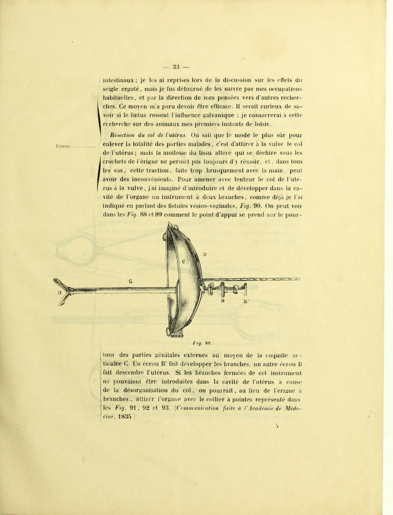 , intestinaux ; je les ai reprises lors de la discussion sur les (-fiels du , seigle ergoté, mais je fus détourné de les suivre par mes occupations ' habituelles, et par la direction de mes pensées vers d'autres reciier- 1 ches. Ce moyen m'a paru devoir être efficace. Il serait curieux de sa- l voir si le fœlus ressent l'influence galvanique : je consacrerai à cette l recherche sur des animaux mes premiers instants de loisir. Ré-iection du col de l'utérus. On sait que li' mode le plus sûr pour ' enlever la totalité des parties malades, c'est d'attirer à la vulve le col de l'utérus; mais la mollesse du tissu altéré qui se déchire sous les i crochets de l'érigne ne periiiet pas toujours d y réussir, et, dans tous I les cas, cette traction, faite trop brusquement avec la main , peut I avoir des inconvénients. Pour amener avec lenteur le col de l'uté- rus à la vulve, j ai imaginé d'introduire et de développer dans la ca- vité de l'organe un instrument à deux branches, comme déjà je l'ai indiqué en parlant des fistules vésico-vaginales, Fig. 90. On peut voir dans les Fig. 88 ci 89 comment le point d'appui se [)rend sur le pour- fiy. HH. tour des parties génitales externes au mojen de la coquille ar- ticulée G. Un écrou B' fait développer les branches, un autre écrou B fait descendre l'utérus. Si les branches fermées de cet instrument ne pouvaient être introduites dans la cavité de l'utérus à cause de la désorganisation du col, on pourrait, au lieu de l erijine à branches , attirer l'organe avec le collier à pointes représenté dans les Fig. 91, 9*2 et 93. [Communication faite à l'Académie de Méde- cine. 1835 ) 5