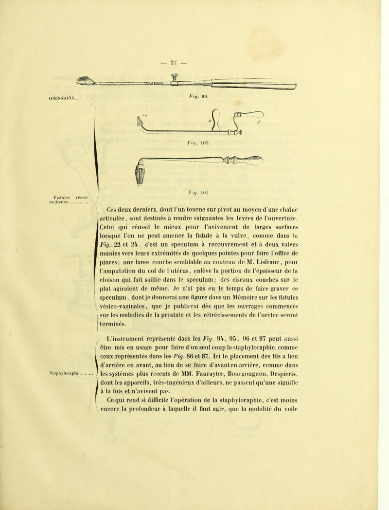 OMISSIONS Fisliiles vcsicc- vagin;ilcs ^ Ces deux derniers, dont l'un tourne sur pivot au moyen d une chaîne articulée, sont destinés à rendre saignantes les lèvres de l'ouverture. ICeUii qui réussit le mieux pour l'avivement de larges surfaces ■ lorsque Ton ne peut amener la fistule à la vulve, comme dans la I Fig. 22 et 24, c'est un spéculum à recouvrement et à deux valves I munies vers leurs extrémités de quelques pointes pour faire l'ofïice de I pinces; une lame courbe semblable au couteau de M. Lisfranc, pour f l'amputation du col de l'utérus, enlève la portion de l'épaisseur de la cloison qui fait saillie dans le spéculum; des ciseaux courbes sur le plat agiraient de même. Je n'ai pas eu le temps de faire graver ce I spéculum, dont je donnerai une figure dans un Mémoire sur les fistules \ vésico-vaginales, que je publierai dès que les ouvrages commencés sur les maladies de la prostate et les rétrécissements de l'urètre seront terminés. L'instrument représenté dans les Fig. 94, 95, 96 et 97 peut aussi i être mis en usage pour faire d'un seul coup la staphyloraphie, comme ceux représentés dans les Fig. 86 et 87. Ici le placement des fils a lieu d'arrière en avant, au lieu de se faire d'avanten arrière, comme dans siapiiyioraphr. . ., / les systèmes plus récents de MM. Faurayter, Bourgougnon, Despieris, dont les appareils, très-ingénieux d'ailleurs, ne passent qu'une aiguille à la fois et n'avivent pas. Ce qui rend si difTicile l'opération de la staphyloraphie, c'est moins encore la profondeur à laquelle il faut agir, que la mobilité du voile