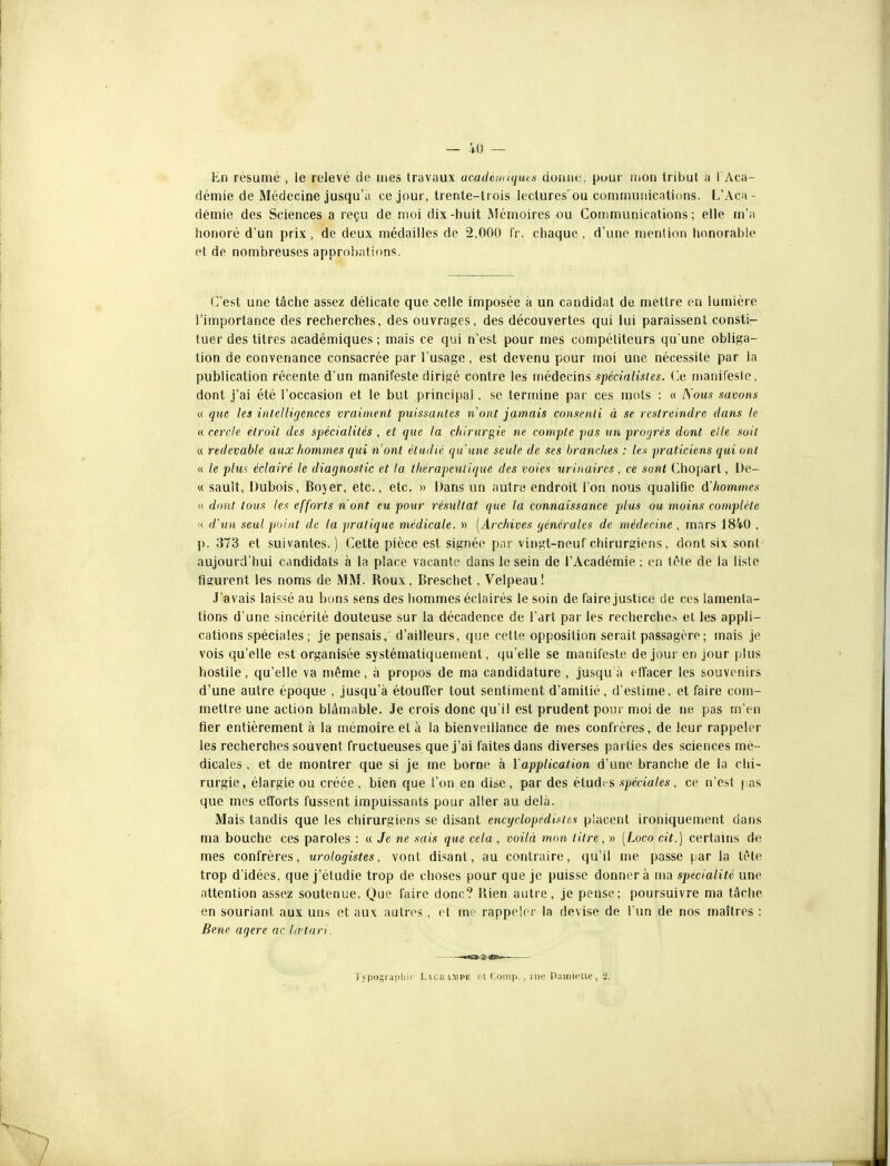 En résumé , le relevé de mes travaux ucadtnuquex donne, pour mon tribut à I Aca- démie de Médecine jusqu'à ce jour, trente-trois lectures'ou communications. L'Aca- démie des Sciences a reçu de moi dix-tiuit ISIémoires ou Communications; elle m'a liorioré d'un prix , de deux médailles de 2,000 i'v. chaque , d'une menlion honorable et de nombreuses approbations. (est une tâche assez délicate que celle imposée à un candidat de mettre en lumière l'importance des recherches, des ouvrages, des découvertes qui lui paraissent consti- tuer des titres académiques ; mais ce qui n'est pour mes compétiteurs qu'une obliga- tion de convenance consacrée par l'usage, est devenu pour moi une nécessité par la publication récente d'un manifeste dirigé contre les médecins spécialistes, (le manifeste, dont j'ai été l'occasion et le but principal. se termine par ces mots : « iS'ous savons « que les intelligences vraiment 'puissantes nont jamais consenti à se restreindre dans le « cercle étroit des spécialités , et que la chirurgie ne compte pas wn progrès dont elle soit « redevable aux hommes qui n'ont étudié qu'une seule de ses branches : les praticiens qui ont « le plus éclairé le diagnostic et la thérapeiUique des voies urinaires , ce sont Chopart, l)e- « sault, Dubois, Boyer, etc., etc. » Dans un autre endroit l'on nous qualifie d'hommes a dont tous les efforts n'ont eu pour résultat que la connaissance plus ou moins conq}lète '( d'un seul point de la pratique médicale. » [Archives générales de médecine , mars 1840 , p. :J73 et suivantes. ) Cette pièce est signée par vingt-neuf chirurgiens, dont six sont aujourd'hui candidats à la place vacante dans le sein de l'Académie; en téte de la liste figurent les noms de .MM. Roux, Breschet, Velpeau! J'avais laissé au bons sens des hommes éclairés le soin de faire justice de ces lamenta- tions d une sincérité douteuse sur la décadence de l'art par les recherche^ et les appli- cations spéciales ; je pensais, d'ailleurs, que cette opposition serait passagère ; mais je vois qu'elle est organisée systématiquement, qu'elle se manifeste de jour en jour plus hostile, qu'elle va même, à propos de ma candidature , jusqu à elTacer les souvenirs d'une autre époque , jusqu'à étouffer tout sentiment d'amitié, d'estime, et faire com- mettre une action blâmable. Je crois donc qu'il est prudent pour moi de ne pas m'en fier entièrement à la mémoire et à la bienveillance de mes confrères, de leur rappeler les recherches souvent fructueuses que j'ai faites dans diverses parties des sciences mé- dicales , et de montrer que si je me borne à YappUcation d'une branche de la chi- rurgie, élargie ou créée, bien que l'on en dise, par des élaàvs spéciales, ce n'est j as que mes efforts fussent impuissants pour aller au delà. Mais tandis que les chirurgiens se disant encyclopéd'istts placent ironiquenient dans ma bouche ces paroles : « Je ne sais que cela , voilà mon titre, » [Loco cit.) certains de mes confrères, urologistes, vont disant, au contraire, qu'il me passe par la tète trop d'idées, que j'étudie trop de choses pour que je puisse donner à ma spécialité une attention assez soutenue. Que faire donc? Rien autre, je pense; poursuivre ma tâche en souriant aux uns et aux autres , et mr- rappeler la devise de l'un de nos maîtres : Bene agere ac la-tari. -.«ia. ®:-(aafe.-. Typograpliu l.vcnniPE fi (;oin|), , rue DaiiiioUe, 2.