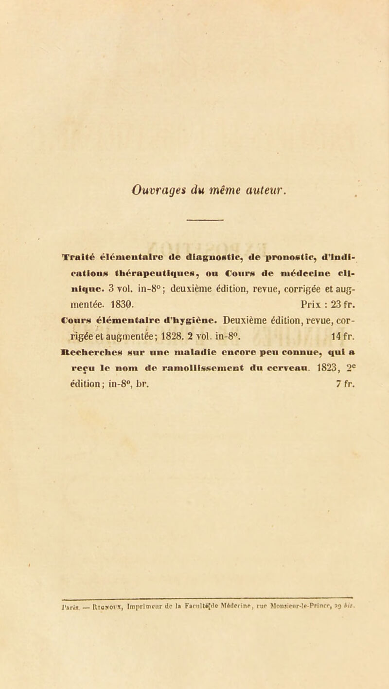 Ouvrages du même auteur. Traité élémentaire de dfngnoBtle, de pronostic, d'indi- cations thérapeutiques, ou Cours de médecine cli- nique. 3 vol. in-8° ; deuxième édition, revue, corrigée et aug- mentée. 1830. Prix; 23 fr. Cours élémentaire d'hygiène. Deuxième édition, revue, cor- rigée et augmentée; 1828. 2 vol. in-8°. 14 fr. Recherches sur une maladie encore peu connue, qui a reçu le nom de rnniollissement du cerveau. 1823 , 2^ édition ; in-8®, br. 7 fr. — Uioworx, Imprimeur de I» Famlléftlo Méderine, rur MonsICiirde Princr,