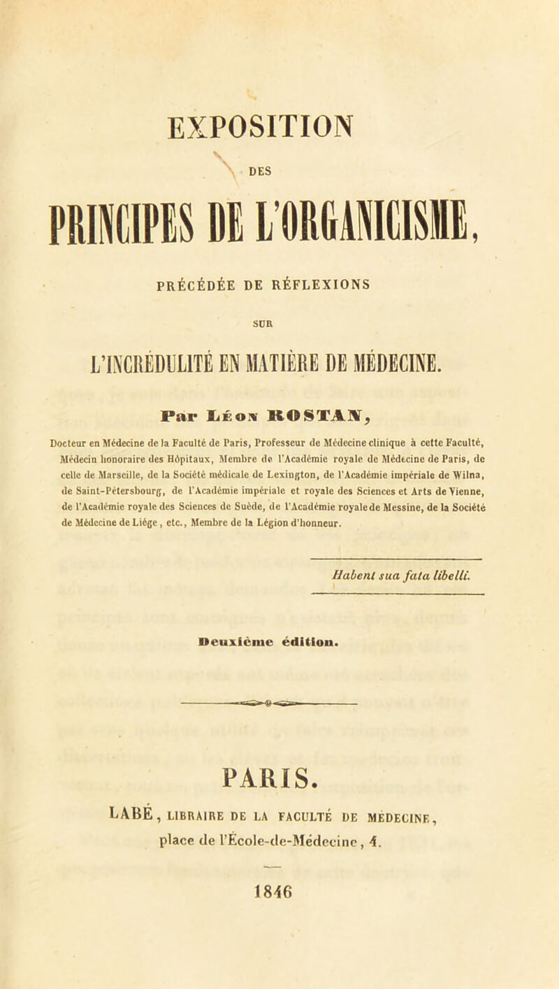 DES PltmiPlS DI l'ODGU, PRÉCÉDÉE DE RÉFLEXIONS Süa L’INCRÉDULITÉ EN MATIÈRE DE MÉDECINE. Par KOSTAK, Docteur en Médecine de la Faculté de Paris, Professeur de Médecine clinique à cette Faculté, Médecin honoraire des Hôpitaux, Membre de TAcadémie royale de Médecine de Paris, de celle de Marseille, de la Société médicale de Lexington, de l'Académie impériale de Wilna, de Saint-Pétersbourg, de l’Académie impériale et royale des Sciences et Arts devienne, de l'Académie royale des Sciences de Suède, de l’Académie royale de Messine, de la Société de Médecine de Liège, etc., Membre de la Légion d’honneur. Habenl sua fata libelle. Deuxième édUiou. PARIS. LABÉ, LIBRAIRE DE LA FACULTÉ DE MEDECINE, place de rÉcole-de-Médecinc, 4. 1846