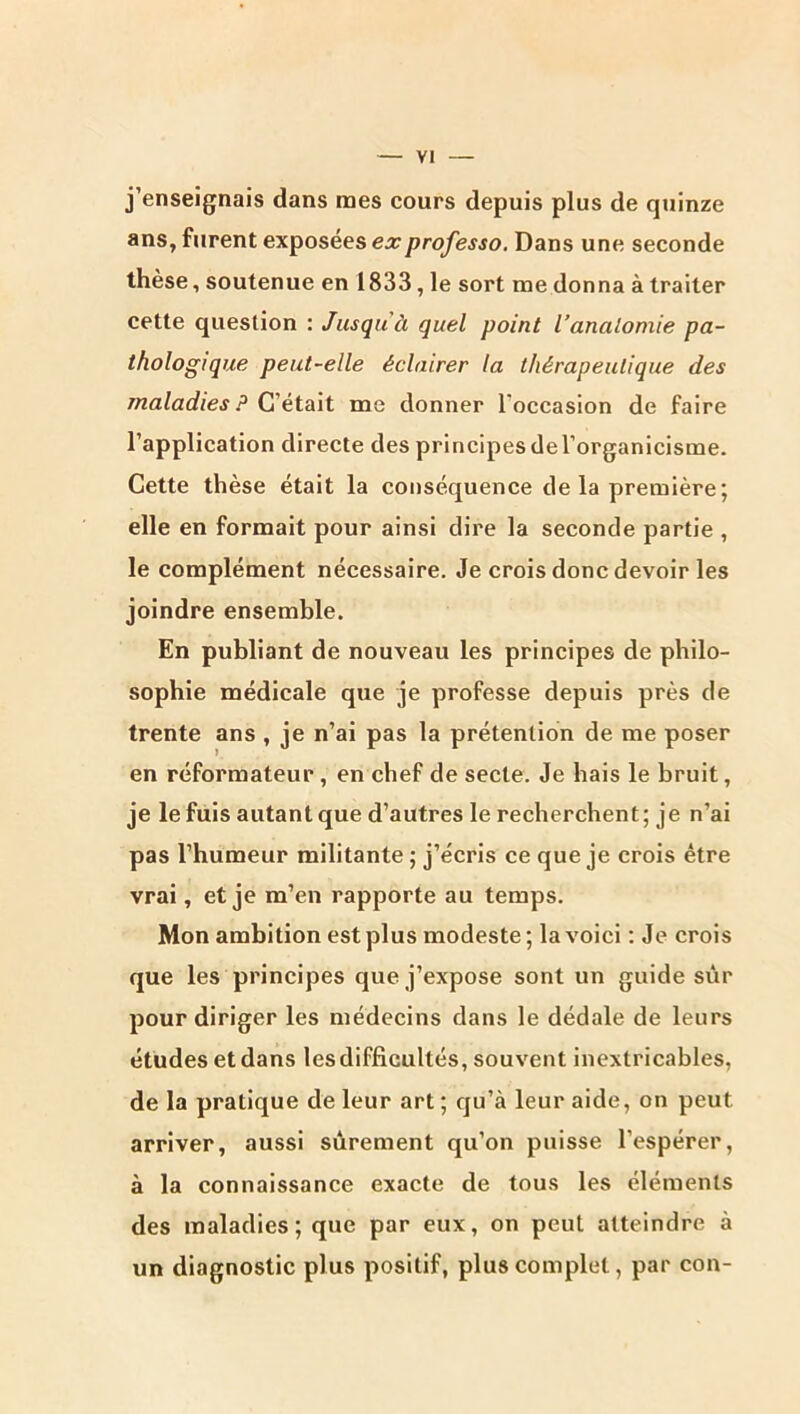 j’enseignais dans mes cours depuis plus de quinze ans, furent exposées ex professa. Dans une seconde thèse, soutenue en 1833, le sort me donna à traiter cette question : Jusqu à quel point l’anatomie pa- thologique peut-elle éclairer la thérapeutique des maladies ? Çj éidàt me donner l’occasion de faire l’application directe des principes de l’organicisme. Cette thèse était la conséquence de la première; elle en formait pour ainsi dire la seconde partie , le complément nécessaire. Je crois donc devoir les joindre ensemble. En publiant de nouveau les principes de philo- sophie médicale que je professe depuis près de trente ans , je n’ai pas la prétention de me poser en réformateur, en chef de secte. Je hais le bruit, je le fuis autant que d’autres le recherchent; je n’ai pas l’humeur militante ; j’écris ce que je crois être vrai, et je m’en rapporte au temps. Mon ambition est plus modeste; la voici ; Je crois que les principes que j’expose sont un guide sur pour diriger les médecins dans le dédale de leurs études et dans les difficultés, souvent inextricables, de la pratique de leur art; qu’à leur aide, on peut arriver, aussi sûrement qu’on puisse l’espérer, à la connaissance exacte de tous les éléments des maladies; que par eux, on peut atteindre à un diagnostic plus positif, plus complet, par con-