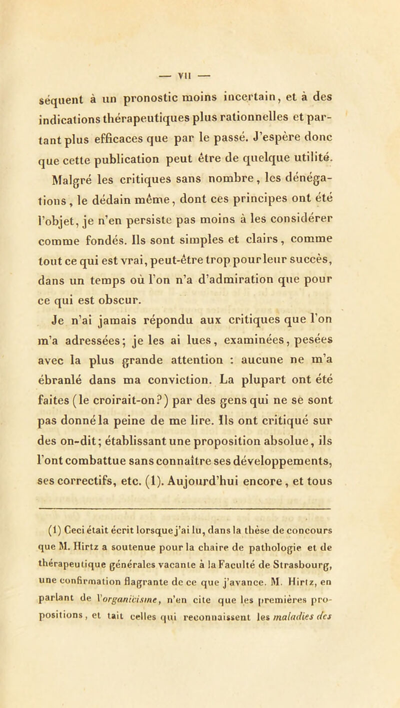 séquent à un pronostic moins incertain, et à des indications thérapeutiques plus rationnelles et par- tant plus efficaces que par le passé. J’espère donc que cette publication peut être de quelque utilité. Malgré les critiques sans nombre, les dénéga- tions , le dédain même, dont ces principes ont été l’objet, je n’en persiste pas moins à les considérer comme fondés. Ils sont simples et clairs, comme tout ce qui est vrai, peut-être trop pour leur succès, dans un temps où l’on n’a d’admiration que pour ce qui est obscur. Je n’ai jamais répondu aux critiques que l’on m’a adressées; je les ai lues, examinées, pesées avec la plus grande attention : aucune ne m’a ébranlé dans ma conviction. La plupart ont été faites (le croirait-on?) par des gens qui ne se sont pas donné la peine de me lire, ils ont critiqué sur des on-dit; établissant une proposition absolue, ils l’ont combattue sans connaître ses développements, ses correctifs, etc. (1). Aujourd’hui encore, et tous (1) Ceci était écrit lorsque j’ai lu, dans la thèse de concours que M. Hirtz a soutenue pour la chaire de pathologie et de thérapeutique générales vacante à la Faculté de Strasbourg, une confirmation flagrante de ce que j’avance. M. Hirtz, en parlant de Vorganicisme, n’en cite que les [)reinière.s pro- positions, et tait celles qui reconnaissent le» maladies (fes