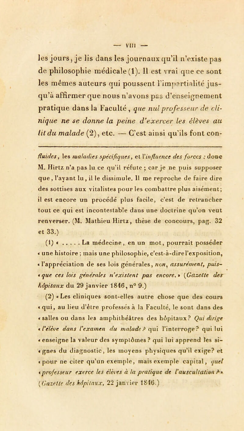 les jours, je lis dans les journaux qu’il n’existe pas de philosophie médicale (1). 11 est vrai que ce sont les mêmes auteurs qui poussent rim{»artialité jus- qu’à affirmer que nous n’avons pas d’enseifjnement pratique dans la Faculté , que nul professeur de cli- nique ne se donne la peine d’exercer les élèves au lit du malade (2), etc. — C’est ainsi qu’ils font con- fluides, les maladies spécifiques, et Vinfluence des forces : üodc M. Hirtz n’a pas lu ce qu’il réfute ; car je ne puis supposer que, l’ayant lu, il le dissimule. 11 me reproche de faire dire des sottises aux vitalistes pour les combattre plus aisément; il est encore un procédé plus facile, c’est de reti’ancher tout ce qui est incontestable dans une doctrine qu’on veut renverser. (M. Mathieu Hirtz, thèse de concours, pajy. 32 et 33.) (1) « ..... La médecine, en un mot, pourrait posséder « une histoire ; mais une philosophie, c’est-à-dire l’exposition, « l’appréciation de ses lois générales, assurément, puis- • que ces lois générales n’existent pas encore, {^Gazette des hôpitaux du 29 janvier 1846, n° 9.) (2) « Les cliniques sont-elles autre chose que des cours « qui, au lieu d’élre professés à la Faculté, le sont dans des «salles ou dans les amphithéâtres des hôpitaux? Qui dirige tl’élèoe dans l’examen du malade? qui l’interroge? qui lui « enseigne la valeur des symptômes ? qui lui apprend les sî- « gnes du diagnostic, les moyens physiques qu’il exige? et ■ pour ne citer qu’un exemple, mais exemple capital, quel t professeur exerce les élèves à la pratique de l’auscultation ?* * {Gazette des hôpitaux, 22 janvier 184G.)