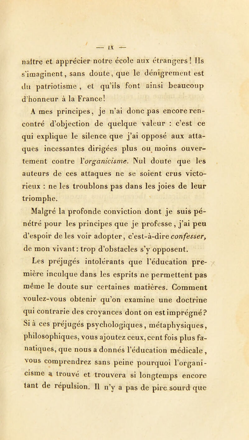 naître et apprécier notre école aux étrangers! Ils s’imaginent, sans doute, que le dénigrement est ilu patriotisme , et qu’ils font ainsi beaucoup d’honneur à la France! A mes principes, je n’ai donc pas encore ren- contré d’objection de quelque valeur : c’est ce qui explique le silence que j’ai opposé aux atta- ques incessantes dirigées plus ou moins ouver- tement contre Vorganicisme. Nul doute que les auteurs de ces attaques ne se soient crus victo- rieux : ne les troublons pas dans les joies de leur triomphe. Malgré la profonde conviction dont je suis pé- nétré pour les principes que je professe , j’ai peu d’espoir de les voir adopter, c’est-à-dire con/ewer, de mon vivant: trop d’obstacles s’y opposent. Les préjugés intolérants que l’éducation pre- mière inculque dans les esprits ne permettent pas même le doute sur certaines matières. Comment voulez-vous obtenir qu’on examine une doctrine qui contrarie des croyances dont on est imprégné? Si à ces préjugés psychologiques, métaphysiques, philosophiques, vous ajoutez ceux, cent fois plus fa- natiques, que nous a donnés l’éducation médicale , vous comprendrez sans peine pourquoi l’organi- cisme a trouvé et trouvera si longtemps encore tant de répulsion. 11 n’y a pas de pire sourd que