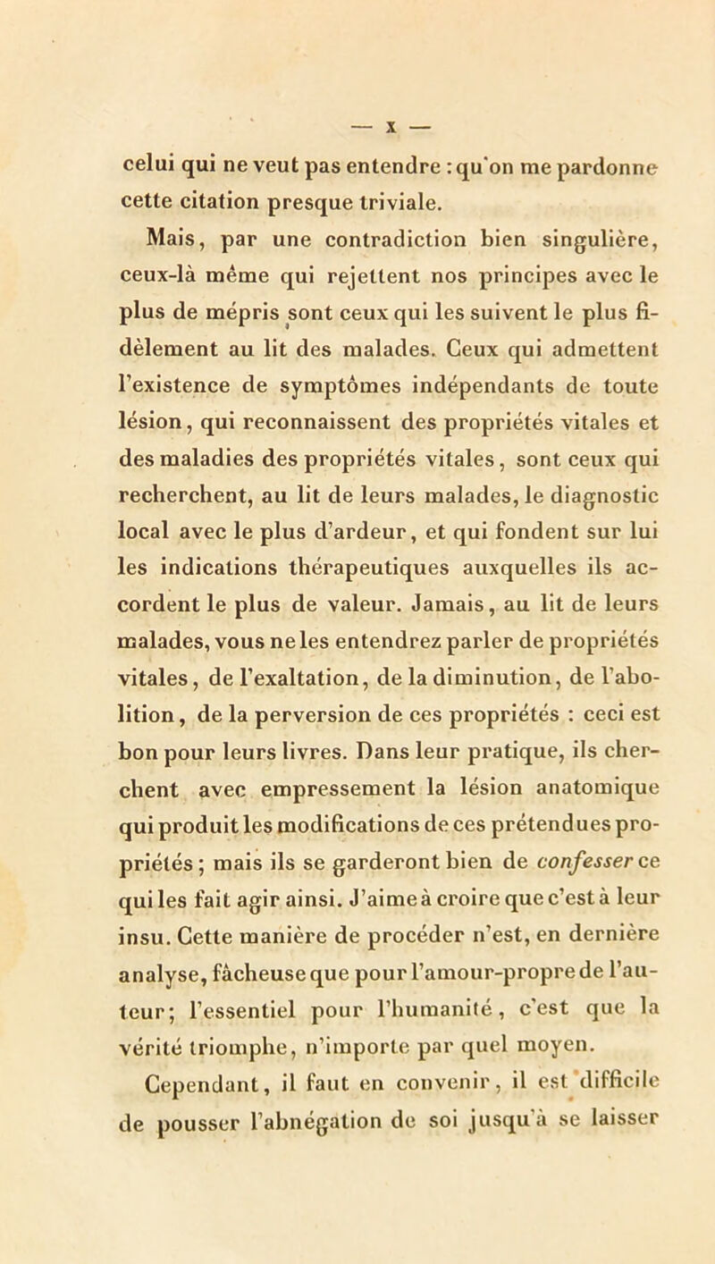 celui qui ne veut pas entendre : qu'on me pardonne cette citation presque triviale. Mais, par une contradiction bien singulière, ceux-là même qui rejettent nos principes avec le plus de mépris sont ceux qui les suivent le plus fi- dèlement au lit des malades. Ceux qui admettent l’existence de symptômes indépendants de toute lésion, qui reconnaissent des propriétés vitales et des maladies des propriétés vitales, sont ceux qui recherchent, au lit de leurs malades, le diagnostic local avec le plus d’ardeur, et qui fondent sur lui les indications thérapeutiques auxquelles ils ac- cordent le plus de valeur. Jamais, au lit de leurs naalades, vous ne les entendrez parler de propriétés vitales, de l’exaltation, de la diminution, de l’abo- lition , de la perversion de ces propriétés : ceci est bon pour leurs livres. Dans leur pratique, ils cher- chent avec empressement la lésion anatomique qui produit les modifications de ces prétendues pro- priétés ; mais ils se garderont bien de confesser ce qui les fait agir ainsi. J’aime à croire que c’est à leur insu. Cette manière de procéder n’est, en dernière analyse, fâcheuse que pour l’amour-propre de l’au- teur; l’essentiel pour l’humanité, c’est que la vérité triomphe, n’importe par quel moyen. Cependant, il faut en convenir, il est difficile de pousser l’abnégation de soi jusqu’à se laisser