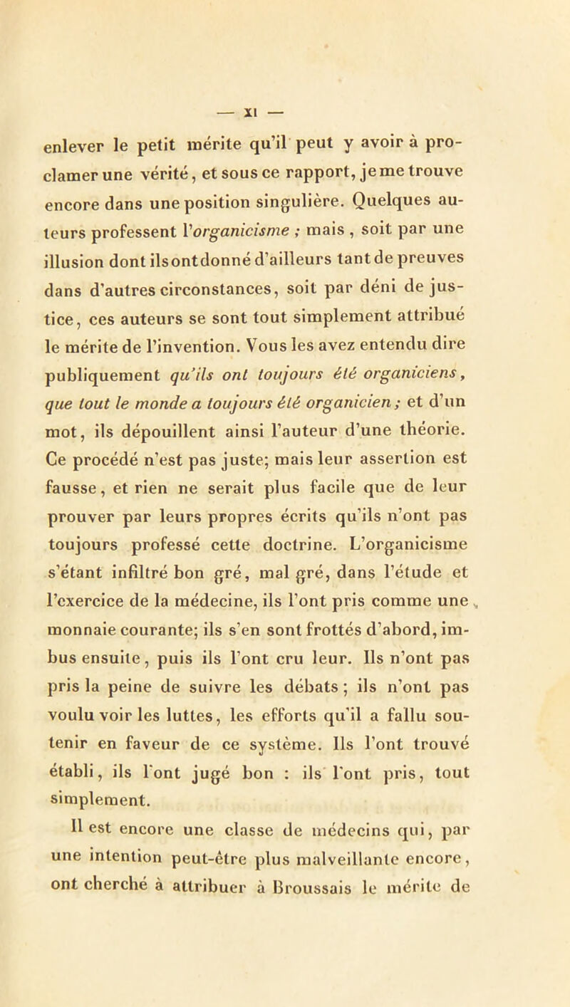 enlever le petit roérite qu’il peut y avoir à pro- clamer une vérité, et sous ce rapport, je me trouve encore dans une position singulière. Quelques au- teurs professent Vorganicisme ; mais , soit par une illusion dont ilsontdonné d’ailleurs tant de preuves dans d’autres circonstances, soit par déni de jus- tice, ces auteurs se sont tout simplement attribue le mérite de l’invention. Vous les avez entendu dire publiquement qu’ils ont toujours été organiciens, que tout le monde a toujours été organicien ; et d’un mot, ils dépouillent ainsi l’auteur d’une théorie. Ce procédé n’est pas juste; mais leur assertion est fausse, et rien ne serait plus facile que de leur prouver par leurs propres écrits qu’ils n’ont pas toujours professé cette doctrine. L’organicisme s’étant infiltré bon gré, malgré, dans l’étude et l’exercice de la médecine, ils l’ont pris comme une ^ monnaie courante; ils s’en sont frottés d’abord, im- bus ensuite, puis ils l’ont cru leur. Ils n’ont pas pris la peine de suivre les débats ; ils n’ont pas voulu voir les luttes, les efforts qu’il a fallu sou- tenir en faveur de ce système. Ils l’ont trouvé établi, ils l'ont jugé bon : ils l'ont pris, tout simplement. 11 est encore une classe de médecins qui, par une intention peut-être plus malveillante encore, ont cherché à attribuer à Broussais le mérite de