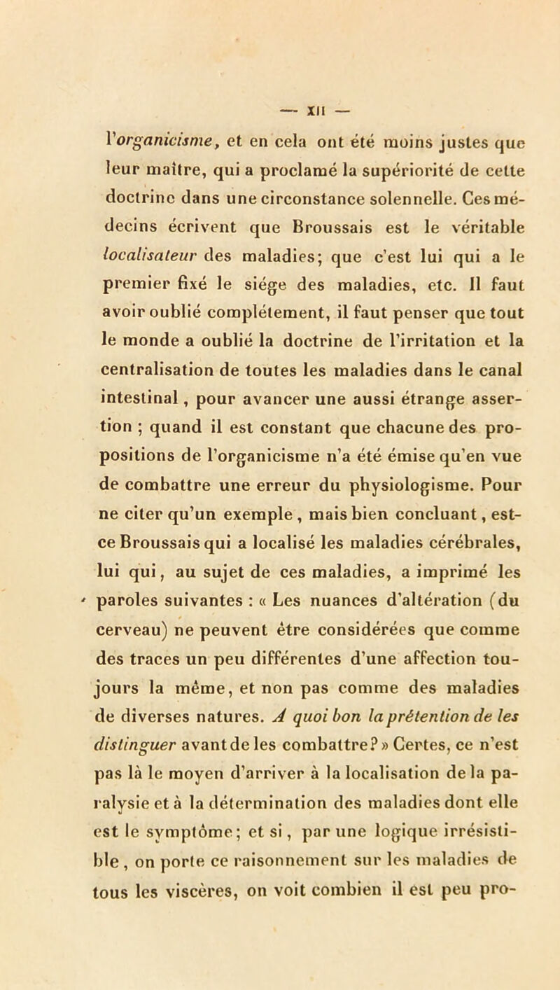 Vorganicisme, et en cela ont été moins justes que leur maîlre, qui a proclamé la supériorité de celte doctrine dans une circonstance solennelle. Ces mé- decins écrivent que Broussais est le véritable localisateur des maladies; que c’est lui qui a le premier fixé le siège des maladies, etc. 11 faut avoir oublié complètement, il faut penser que tout le monde a oublié la doctrine de l’irritation et la centralisation de toutes les maladies dans le canal intestinal, pour avancer une aussi étrange asser- tion ; quand il est constant que chacune des pro- positions de l’organicisme n’a été émise qu’en vue de combattre une erreur du physiologisme. Pour ne citer qu’un exemple , mais bien concluant, est- ce Broussais qui a localisé les maladies cérébrales, lui qui, au sujet de ces maladies, a imprimé les ' paroles suivantes : « Les nuances d’altération (du cerveau) ne peuvent être considérées que comme des traces un peu différentes d’une affection tou- jours la même, et non pas comme des maladies de diverses natures. À quoi bon la prétention de les distinguer avant de les combattre?» Certes, ce n’est pas là le moyen d’arriver à la localisation delà pa- ralysie et à la détermination des maladies dont elle est le symptôme ; et si, par une logique irrésisti- ble , on porte ce raisonnement sur les maladies de tous les viscères, on voit combien il est peu pro-