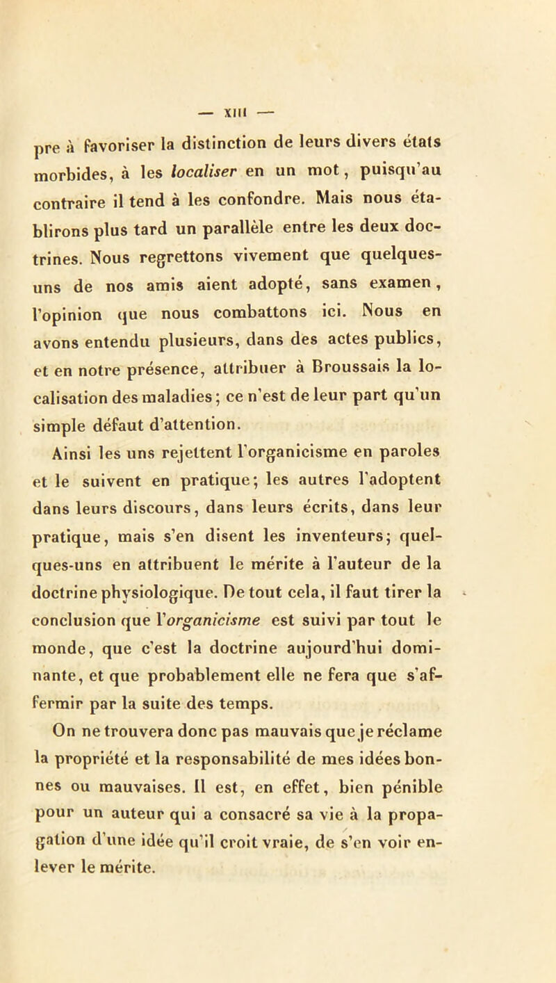 pre à favoriser la distinction de leurs divers états morbides, à les localiser en un mot, puisqu’au contraire il tend à les confondre. Mais nous éta- blirons plus tard un parallèle entre les deux doc- trines. Nous regrettons vivement que quelques- uns de nos amis aient adopté, sans examen, l’opinion que nous combattons ici. Nous en avons entendu plusieurs, dans des actes publics, et en notre présence, attribuer à Broussais la lo- calisation des maladies ; ce n'est de leur part qu’un simple défaut d’attention. Ainsi les uns rejettent l’organicisme en paroles et le suivent en pratique; les autres l'adoptent dans leurs discours, dans leurs écrits, dans leur pratique, mais s’en disent les inventeurs; quel- ques-uns en attribuent le mérite à l’auteur de la doctrine physiologique. De tout cela, il faut tirer la conclusion que Y organicisme est suivi par tout le monde, que c’est la doctrine aujourd’hui domi- nante, et que probablement elle ne fera que s’af- fermir par la suite des temps. On ne trouvera donc pas mauvais que je réclame la propriété et la responsabilité de mes idées bon- nes ou mauvaises. Il est, en effet, bien pénible pour un auteur qui a consacré sa vie à la propa- gation d’une idée qu’il croit vraie, de s’en voir en- lever le mérite.