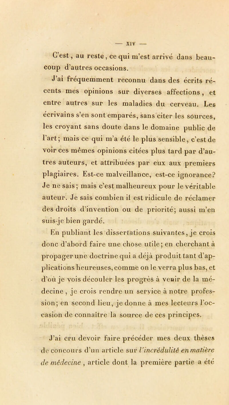 C’est, au reste, ce qui m’est arrivé dans beau- coup d’autres occasions. J’ai fréquemment reconnu dans des écrits ré- cents mes opinions sur diverses affections, et entre autres sur les maladies du cerveau. Les écrivains s’en sont emparés, sans citer les sources, les croyant sans doute dans le domaine public de l’art; mais ce qui m’a été le plus sensible, c’est de voir ces mêmes opinions citées plus tard par d’au- tres auteurs, et attribuées par eux aux premiers plagiaires. Est-ce malveillance, est-ce ignorance? Je ne sais; mais c’est malheureux pour le véritable auteur. Je sais combien il est ridicule de réclamer des droits d’invention ou de priorité; aussi m’en suis-je bien gardé. En publiant les dissertations suivantes, je crois donc d’abord faire une chose utile; en cherchant à propager une doctrine qui a déjà produit tant d’ap- plications heureuses, comme on le verra plus bas, et d’oii je vois découler les progrès à venir de la mé- decine , je crois rendre un service à notre profes- sion; en second lieu, je donne à mes lecteurs l’oc- casion de connaître la source de ces principes. J’ai cru devoir faire précéder mes deux thèses de concours d’un article sur l’incrédulité enmatière de médecine , article dont la première partie a été