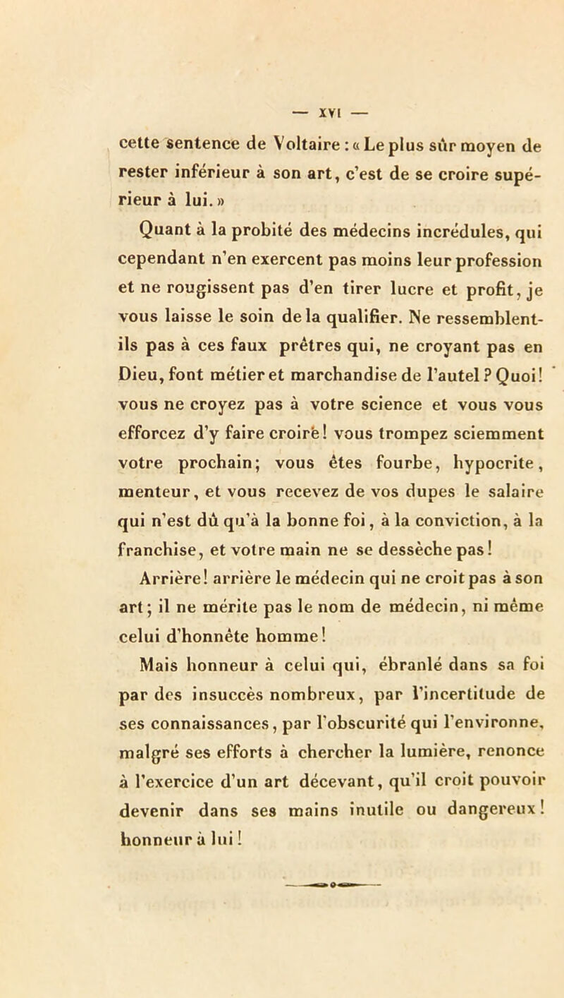 cette sentence de Voltaire : « Le plus sûr moyen de rester inférieur à son art, c’est de se croire supé- rieur à lui. » Quant à la probité des médecins incrédules, qui cependant n’en exercent pas moins leur profession et ne rougissent pas d’en tirer lucre et profit, je vous laisse le soin de la qualifier. Ne ressemblent- ils pas à ces faux prêtres qui, ne croyant pas en Dieu, font métier et marchandise de l’autel ? Quoi! vous ne croyez pas à votre science et vous vous efforcez d’y faire croirë! vous trompez sciemment votre prochain; vous êtes fourbe, hypocrite, menteur, et vous recevez de vos dupes le salaire qui n’est dû qu’à la bonne foi, à la conviction, à la franchise, et votre main ne se dessèche pas! Arrière! arrière le médecin qui ne croit pas à son art; il ne mérite pas le nom de médecin, ni même celui d’honnête homme! Mais honneur à celui qui, ébranlé dans sa foi par des insuccès nombreux, par l’incertitude de ses connaissances, par l’obscurité qui l’environne, malgré ses efforts à chercher la lumière, renonce à l’exercice d’un art décevant, qu’il croit pouvoir devenir dans ses mains inutile ou dangereux! honneur à lui !