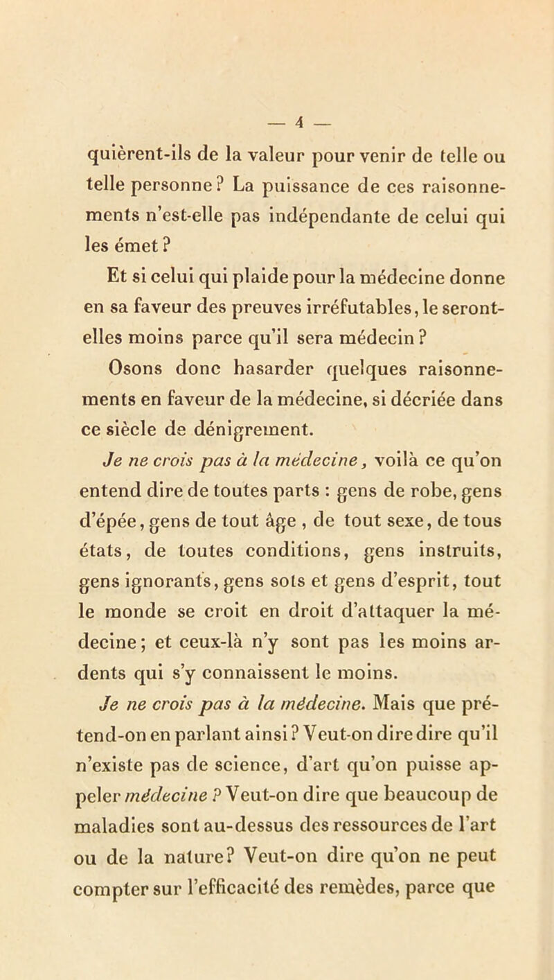 qulèrent-ils de la valeur pour venir de telle ou telle personne? La puissance de ces raisonne- ments n’est-elle pas Indépendante de celui qui les émet ? Et si celui qui plaide pour la médecine donne en sa faveur des preuves irréfutables, le seront- elles moins parce qu’il sera médecin? Osons donc hasarder quelques raisonne- ments en faveur de la médecine, si décriée dans ce siècle de dénigrement. Je ne crois pas à la médecine, voilà ce qu’on entend dire de toutes parts : gens de robe, gens d’épée, gens de tout âge , de tout sexe, de tous états, de toutes conditions, gens instruits, gens ignorants, gens sols et gens d’esprit, tout le monde se croit en droit d’attaquer la mé- decine; et ceux-là n’y sont pas les moins ar- dents qui s’y connaissent le moins. Je ne crois pas à la médecine. Mais que pré- tend-on en parlant ainsi ? Veut-on dire dire qu’il n’existe pas de science, d’art qu’on puisse ap- peler? Veut-on dire que beaucoup de maladies sont au-dessus des ressources de l’art ou de la nature? Veut-on dire qu’on ne peut compter sur l’efficacité des remèdes, parce que