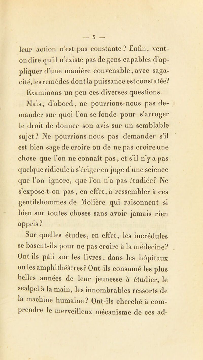 leur action n’est pas constante? Enfin, veut- on dire qu’il n’existe pas de gens capables d’ap- pliquer d’une manière convenable, avec saga- cité, les remèdes dont la puissance estconstatée? Examinons un peu ces diverses questions. Mais, d’abord, ne pourrions-nous pas de- mander sur quoi l’on se fonde pour s’arroger le droit de donner son avis sur un semblable sujet? Ne pourrions-nous pas demander s’il est bien sage de croire ou de ne pas croire une chose que l’on ne connaît pas, et s’il n’y a pas quelque ridicule à s’ériger en juge d’une science que l’on ignore, que l’on n’a pas étudiée? Ne s’expose-t-on pas , en effet, à ressembler à ces gentilshommes de Molière qui raisonnent si bien sur toutes choses sans avoir jamais rien appris? Sur quelles études, en effet, les incrédules se basent-ils pour ne pas croire à la médecine? Ont-ils pâli sur les livres, dans les hôpitaux ou les amphithéâtres? Ont-ils consumé les plus belles années de leur jeunesse à étudier, le scalpel à la main, les innombrables ressorts de la machine humaine ? Ont-ils cherché à com- prendre le merveilleux mécanisme de ces ad-