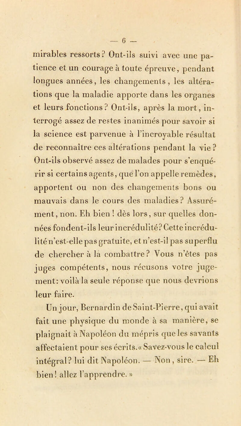 mirables ressorts? Ont-ils suivi avec une pa- tience et un courage à toute épreuve, pendant longues années, les changements, les altéra- tions que la maladie apporte dans les organes et leurs fonctions? Ont-ils, après la mort, in- terrogé assez de restes inanimés pour savoir si la science est parvenue à l’incroyable résultat de reconnaître ces altérations pendant la vie? Ont-ils observé assez de malades pour s’enqué- rir si certains agents, que l’on appelle remèdes, apportent ou non des changements bons ou mauvais dans le cours des maladies? Assuré- ment, non. Eli bien ! dès lors, sur quelles don- nées fondent-ils leur incrédulité? Cette incrédu- lité n’est-elle pas gratuite, et n’est-il pas superflu de chercher à la combattre? Vous n’êtes pas juges compétents, nous récusons votre juge- ment: voilà la seule réponse que nous devrions leur faire. Un jour. Bernardin de Saint-Pierre, qui avait fait une physique du monde à sa manière, se plaignait à Napoléon du mépris que les savants affectaient pour ses écrits.» Savez-vous le calcul Intégral? lui dit Napoléon. — Non , sire. — Eh bien! allez l’apprendre. «