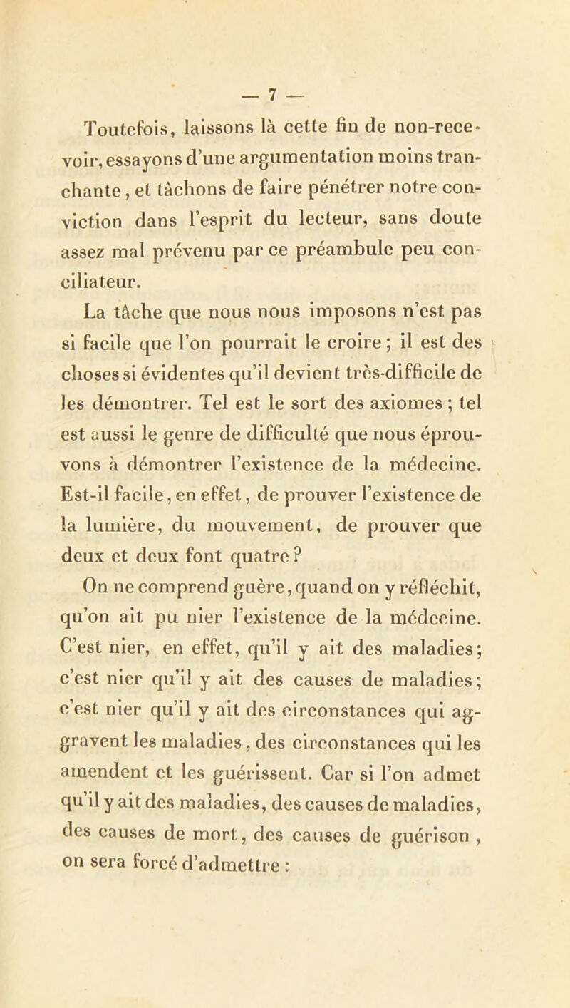 Toutefois, laissons là cette fin de non-rece- voir, essayons d’une argumentation moins tran- chante , et tâchons de faire pénétrer notre con- viction dans l’esprit du lecteur, sans doute assez mal prévenu par ce préambule peu con- ciliateur, La tâche que nous nous imposons n’est pas si facile que l’on pourrait le croire; il est des ^ choses si évidentes qu’il devient très-difficile de les démontrer. Tel est le sort des axiomes ; tel est aussi le genre de difficulté que nous éprou- vons à démontrer l’existence de la médecine. Est-il facile, en effet, de prouver l’existence de la lumière, du mouvement, de prouver que deux et deux font quatre ? On ne eomprend guère, quand on y réfléchit, qu’on ait pu nier l’existence de la médecine. C’est nier, en effet, qu’il y ait des maladies; c’est nier qu’il y ait des causes de maladies ; c’est nier qu’il y ait des clreonstances qui ag- gravent les maladies, des clreonstances qui les amendent et les guérissent. Car si l’on admet qu il y ait des maladies, des causes de maladies, des causes de mort, des eauses de guérison , on sera forcé d’admettre :