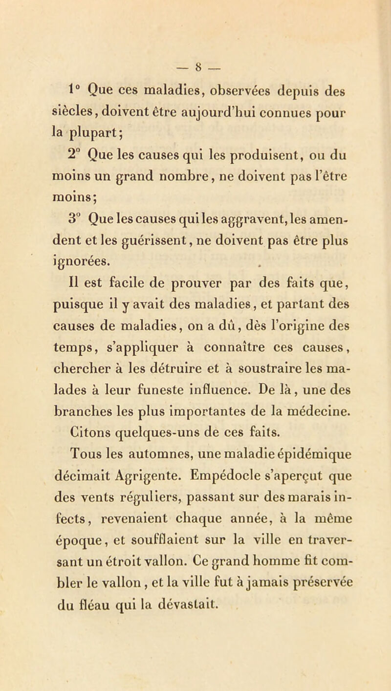 1® Que ces maladies, observées depuis des siècles, doivent être aujourd’hui connues pour la plupart; 2 Que les causes qui les produisent, ou du moins un grand nombre, ne doivent pas l’être moins; 3° Que les causes qui les aggravent, les amen- dent et les guérissent, ne doivent pas être plus ignorées. Il est facile de prouver par des faits que, puisque il y avait des maladies, et partant des causes de maladies, on a dû, dès l’origine des temps, s’appliquer à connaître ces causes, chercher à les détruire et à soustraire les ma- lades à leur funeste influence. De là, une des branches les plus importantes de la médecine. Citons quelques-uns de ces faits. Tous les automnes, une maladie épidémique décimait Agrigente. Empédocle s’aperçut que des vents réguliers, passant sur des marais in- fects, revenaient chaque année, à la même époque, et soufflaient sur la ville en traver- sant un étroit vallon. Ce grand homme fit com- bler le vallon, et la ville fut à jamais préservée du fléau qui la dévastait.