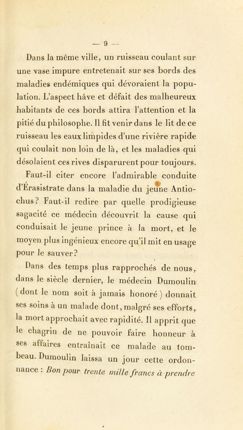 Dans la même ville, un ruisseau coulant sur une vase impure entretenait sur ses bords des maladies endémiques qui dévoraient la popu- lation. L’aspect hâve et défait des malheureux habitants de ces bords attira l’attention et la pitié du philosophe. Il fit venir dans le Ht de ce ruisseau les eaux limpides d’une rivière rapide qui coulait non loin de là, et les maladies qui désolaient ces rives disparurent pour toujours. Faut-11 citer encore l’admirable conduite d’Eraslstrate dans la maladie du jeune Antio- chus? Faut-il redire par quelle prodigieuse sagacité ce médecin découvrit la cause qui conduisait le jeune prince à la mort, et le moyen plus ingénieux encore qu’il mit en usage pour le sauver? Dans des temps plus rapprochés de nous,, dans le siècle dernier, le médecin Dumoulin ( dont le nom soit à jamais honoré ) donnait ses soins à un malade dont, malgré ses efforts, la moi't approchait avec rapidité. Il apprit que le chagrin de ne pouvoir faire honneur à ses affaires entraînait ce malade au tom- beau. Dumoulin laissa un jour cette ordon- nance : Bon pour trente mille francs à prendre