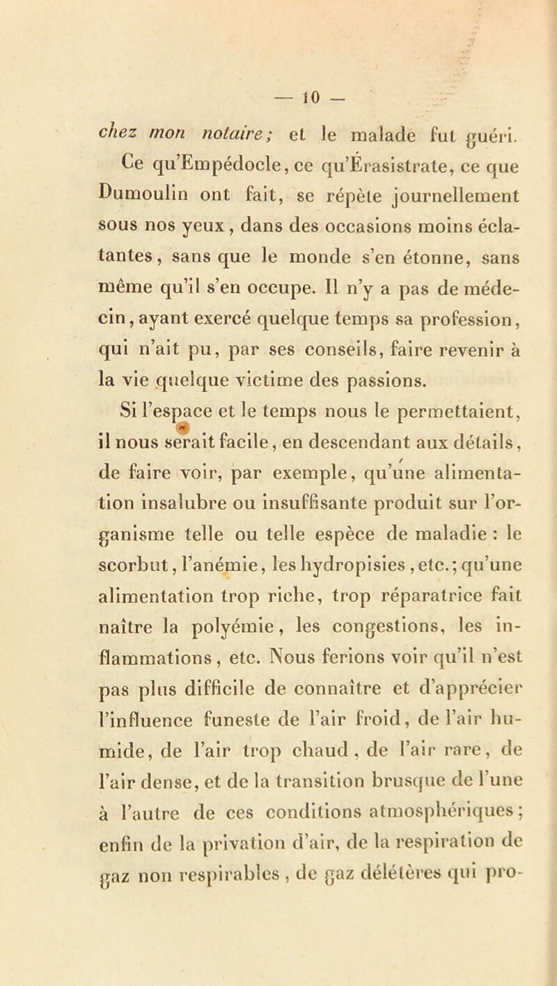 chez mon notaire; et le malade fut guéri. Ce qu’Empédocle, ce qu’Ei-asistrate, ce que Dumoulin ont fait, se répète journellement sous nos yeux, dans des occasions moins écla- tantes , sans que le monde s’en étonne, sans même qu’il s’en occupe. Il n’y a pas de méde- cin , ayant exercé quelque temps sa profession, qui n’ait pu, par ses conseils, faire revenir à la vie quelque victime des passions. Si l’espace et le temps nous le permettaient, il nous serait facile, en descendant aux détails, de faire voir, par exemple, qu’une alimenta- tion insalubre ou insuffisante produit sur l’or- ganisme telle ou telle espèce de maladie : le scorbut, l’anémie, les hydropisies , etc. ; qu’une alimentation trop riche, trop réparatrice fait naître la polyémie, les congestions, les in- flammations, etc. Nous ferions voir qu’il n’est pas plus difficile de connaître et d’apprécier l’influence funeste de l’air froid, de l’air hu- mide, de l’air trop chaud, de l’air* rare, de l’air dense, et de la transition brusque de l’une à l’autre de ces conditions atmosphériques ; enfin de la privation d’air, de la respiration de gaz non respirables , de gaz délétères qui pro-