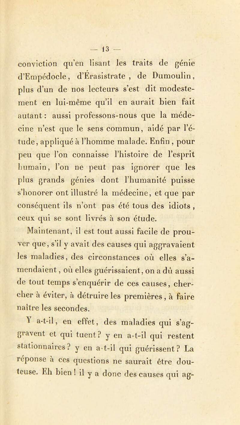 conviction qu’en Usant les traits de génie d’Empédocle, d’Érasistrate , de Dumoulin, plus d’un de nos lecteurs s’est dit modeste- ment en lui-même qu’il en aurait bien fait autant : aussi professons-nous que la méde- cine n’est que le sens commun, aidé par l’é- tude, appliqué à l’homme malade. Enfin, pour peu que l’on connaisse l’histoire de l’esprit humain, l’on ne peut pas ignorer que les plus grands génies dont l’humanité puisse s’honorer ont illustré la médecine, et que par conséquent ils n’ont pas été tous des idiots, ceux qui se sont livrés à son étude. Maintenant, il est tout aussi faelle de prou- ver que, s’il y avait des causes qui aggravaient les maladies, des circonstances où elles s’a- mendaient , où elles guérissaient, on a dû aussi de tout temps s’enquérir de ces causes, cher- cher à éviter, à détruire les premières, à faire naître les secondes. Y a-t-il, en effet, des maladies qui s’ag- gravent et qui tuent ? y en a-t-il qui restent stationnaires ? y en a-t-il qui guérissent ? La réponse à ces questions ne saurait être dou- teuse. Eh bien ! il y a donc des causes qui ag-