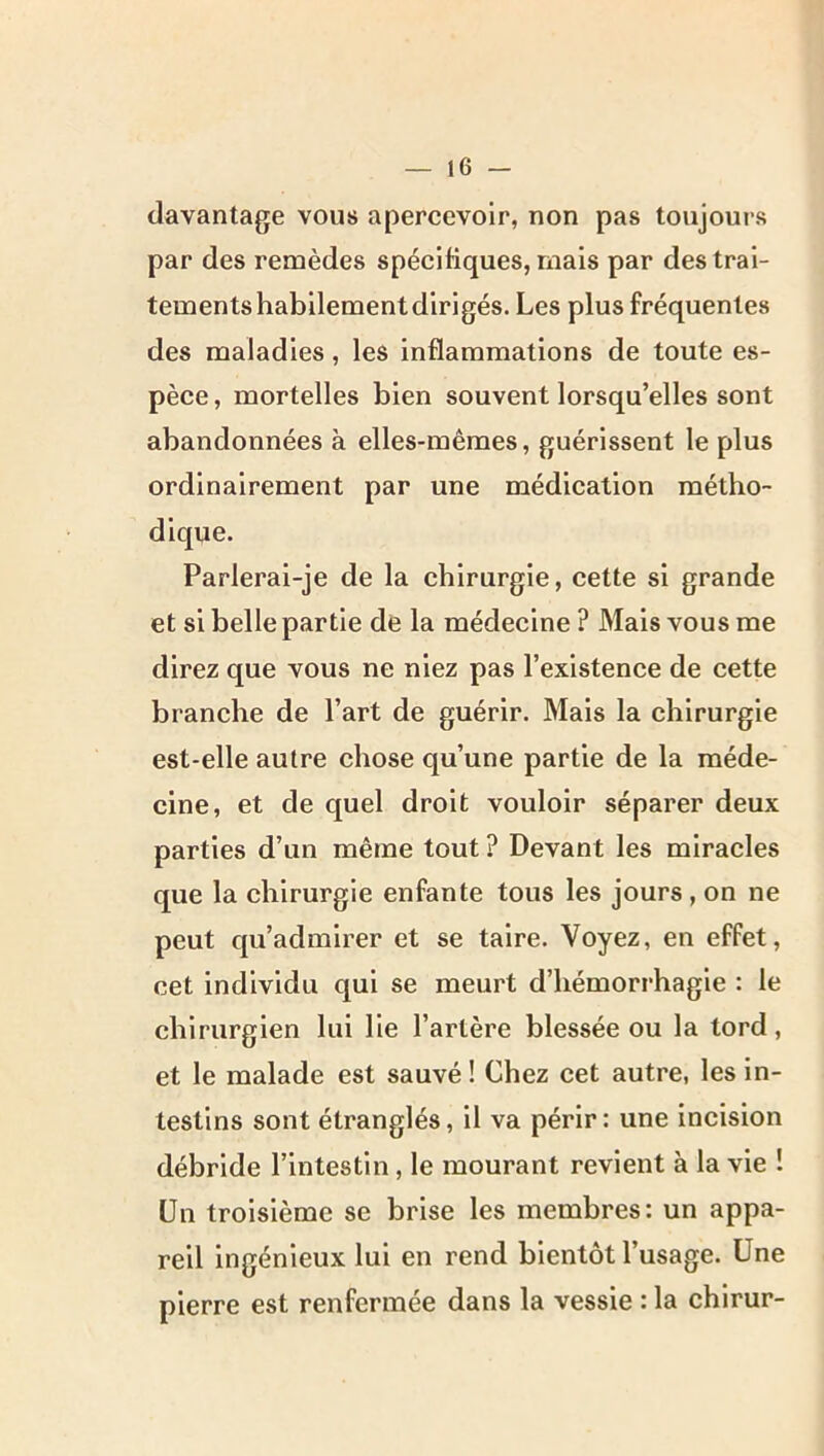 davantage vous apercevoir, non pas toujours par des remèdes spécifiques, mais par des trai- tements habilement dirigés. Les plus fréquentes des maladies, les inflammations de toute es- pèce , mortelles bien souvent lorsqu’elles sont abandonnées à elles-mêmes, guérissent le plus ordinairement par une médication métho- dique. Parlerai-je de la chirurgie, cette si grande et si belle partie de la médecine ? Mais vous me direz que vous ne niez pas l’existence de cette branche de l’art de guérir. Mais la chirurgie est-elle autre chose qu’une partie de la méde- cine, et de quel droit vouloir séparer deux parties d’un même tout ? Devant les miracles que la chirurgie enfante tous les jours , on ne peut qu’admirer et se taire. Voyez, en effet, cet individu qui se meurt d’hémorrhagie : le chirurgien lui lie l’artère blessée ou la tord, et le malade est sauvé! Chez cet autre, les in- testins sont étranglés, il va périr : une incision débride l’intestin, le mourant revient à la vie ! Un troisième se brise les membres: un appa- reil ingénieux lui en rend bientôt l’usage. Une pierre est renfermée dans la vessie : la chirur-