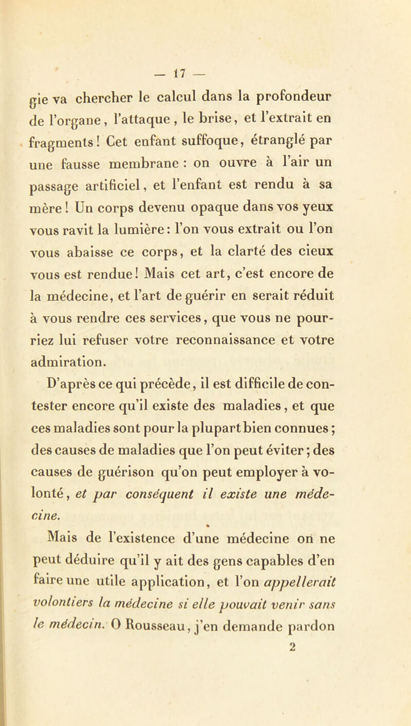 gle va chercher le calcul dans la profondeur de l’organe, l’attaque , le brise, et l’extrait en . fragments! Cet enfant suffoque, étranglé par une fausse membrane : on ouvre à l’air un passage artificiel, et l’enfant est rendu à sa mère 1 Un corps devenu opaque dans vos yeux vous ravit la lumière : l’on vous extrait ou l’on vous abaisse ce corps, et la clarté des deux vous est rendue! Mais cet art, c’est encore de la médecine, et l’art de guérir en serait réduit à vous rendre ces services, que vous ne pour- riez lui refuser votre reconnaissance et votre admiration. D’après ce qui précède, il est difficile de con- tester encore qu’il existe des maladies, et que ces maladies sont pour la plupart bien connues ; des causes de maladies que l’on peut éviter ; des causes de guérison qu’on peut employer à vo- lonté, et par conséquent il existe une méde- cine. * Mais de l’existence d’une médecine oii ne peut déduire qu’il y ait des gens capables d’en faire une utile application, et Von appellerait volontiers la médecine si elle pouvait venir sans le médecin. O Rousseau, j’en demande pardon 2